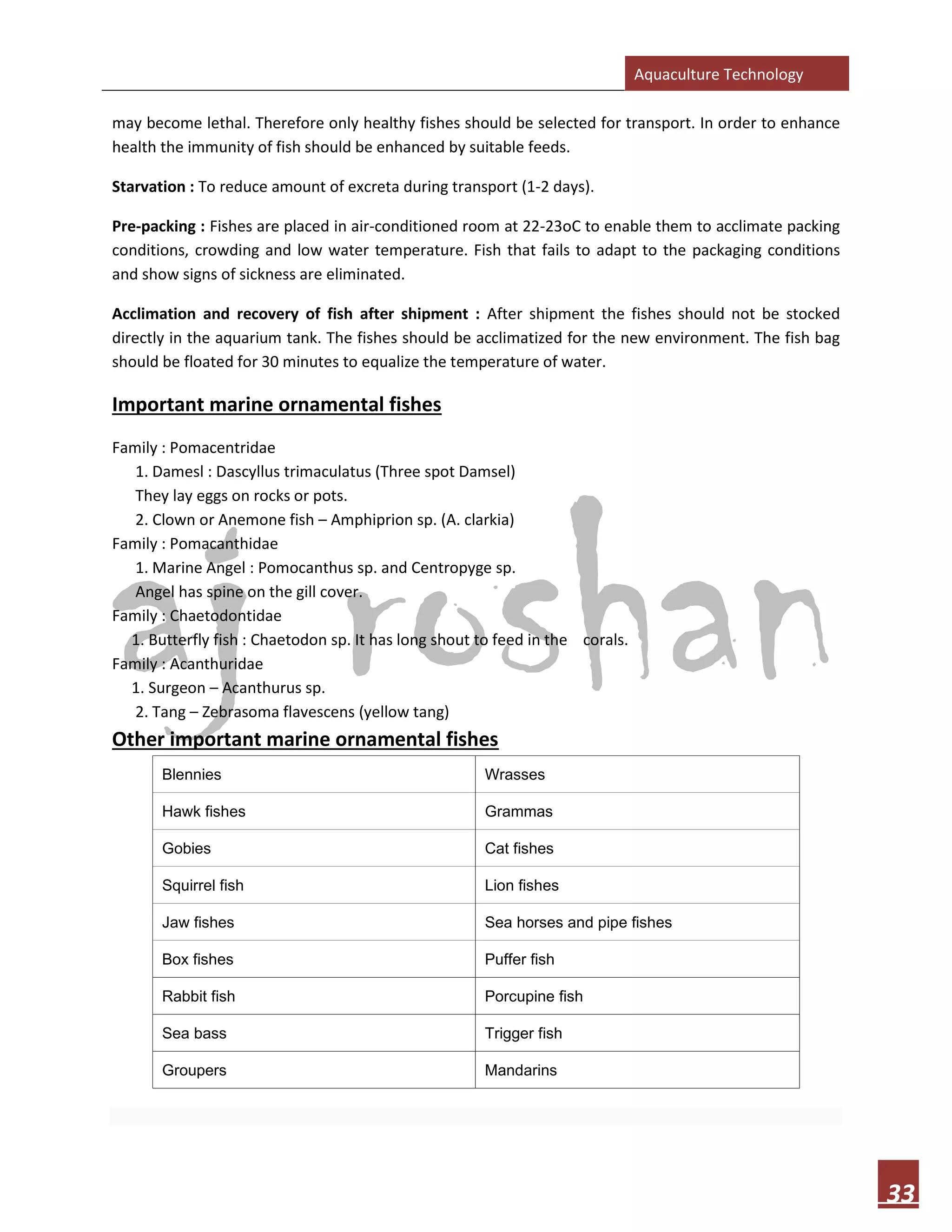 Aquaculture Technology
33
may become lethal. Therefore only healthy fishes should be selected for transport. In order to enhance
health the immunity of fish should be enhanced by suitable feeds.
Starvation : To reduce amount of excreta during transport (1-2 days).
Pre-packing : Fishes are placed in air-conditioned room at 22-23oC to enable them to acclimate packing
conditions, crowding and low water temperature. Fish that fails to adapt to the packaging conditions
and show signs of sickness are eliminated.
Acclimation and recovery of fish after shipment : After shipment the fishes should not be stocked
directly in the aquarium tank. The fishes should be acclimatized for the new environment. The fish bag
should be floated for 30 minutes to equalize the temperature of water.
Important marine ornamental fishes
Family : Pomacentridae
1. Damesl : Dascyllus trimaculatus (Three spot Damsel)
They lay eggs on rocks or pots.
2. Clown or Anemone fish – Amphiprion sp. (A. clarkia)
Family : Pomacanthidae
1. Marine Angel : Pomocanthus sp. and Centropyge sp.
Angel has spine on the gill cover.
Family : Chaetodontidae
1. Butterfly fish : Chaetodon sp. It has long shout to feed in the corals.
Family : Acanthuridae
1. Surgeon – Acanthurus sp.
2. Tang – Zebrasoma flavescens (yellow tang)
Other important marine ornamental fishes
Blennies Wrasses
Hawk fishes Grammas
Gobies Cat fishes
Squirrel fish Lion fishes
Jaw fishes Sea horses and pipe fishes
Box fishes Puffer fish
Rabbit fish Porcupine fish
Sea bass Trigger fish
Groupers Mandarins
 
