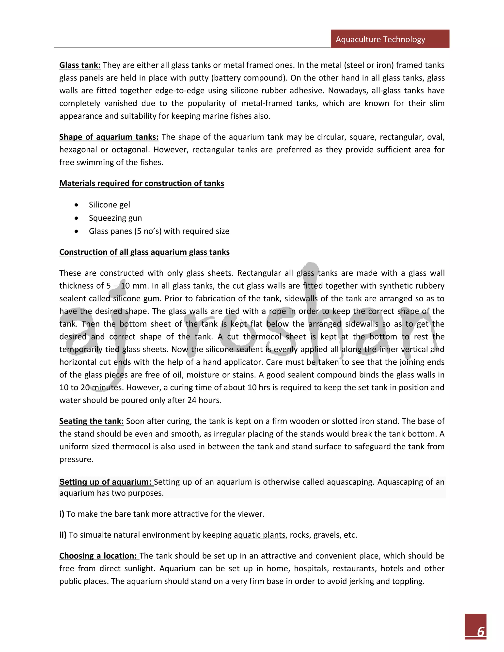Aquaculture Technology
6
Glass tank: They are either all glass tanks or metal framed ones. In the metal (steel or iron) framed tanks
glass panels are held in place with putty (battery compound). On the other hand in all glass tanks, glass
walls are fitted together edge-to-edge using silicone rubber adhesive. Nowadays, all-glass tanks have
completely vanished due to the popularity of metal-framed tanks, which are known for their slim
appearance and suitability for keeping marine fishes also.
Shape of aquarium tanks: The shape of the aquarium tank may be circular, square, rectangular, oval,
hexagonal or octagonal. However, rectangular tanks are preferred as they provide sufficient area for
free swimming of the fishes.
Materials required for construction of tanks
• Silicone gel
• Squeezing gun
• Glass panes (5 no’s) with required size
Construction of all glass aquarium glass tanks
These are constructed with only glass sheets. Rectangular all glass tanks are made with a glass wall
thickness of 5 – 10 mm. In all glass tanks, the cut glass walls are fitted together with synthetic rubbery
sealent called silicone gum. Prior to fabrication of the tank, sidewalls of the tank are arranged so as to
have the desired shape. The glass walls are tied with a rope in order to keep the correct shape of the
tank. Then the bottom sheet of the tank is kept flat below the arranged sidewalls so as to get the
desired and correct shape of the tank. A cut thermocol sheet is kept at the bottom to rest the
temporarily tied glass sheets. Now the silicone sealent is evenly applied all along the inner vertical and
horizontal cut ends with the help of a hand applicator. Care must be taken to see that the joining ends
of the glass pieces are free of oil, moisture or stains. A good sealent compound binds the glass walls in
10 to 20 minutes. However, a curing time of about 10 hrs is required to keep the set tank in position and
water should be poured only after 24 hours.
Seating the tank: Soon after curing, the tank is kept on a firm wooden or slotted iron stand. The base of
the stand should be even and smooth, as irregular placing of the stands would break the tank bottom. A
uniform sized thermocol is also used in between the tank and stand surface to safeguard the tank from
pressure.
Setting up of aquarium: Setting up of an aquarium is otherwise called aquascaping. Aquascaping of an
aquarium has two purposes.
i) To make the bare tank more attractive for the viewer.
ii) To simualte natural environment by keeping aquatic plants, rocks, gravels, etc.
Choosing a location: The tank should be set up in an attractive and convenient place, which should be
free from direct sunlight. Aquarium can be set up in home, hospitals, restaurants, hotels and other
public places. The aquarium should stand on a very firm base in order to avoid jerking and toppling.
 