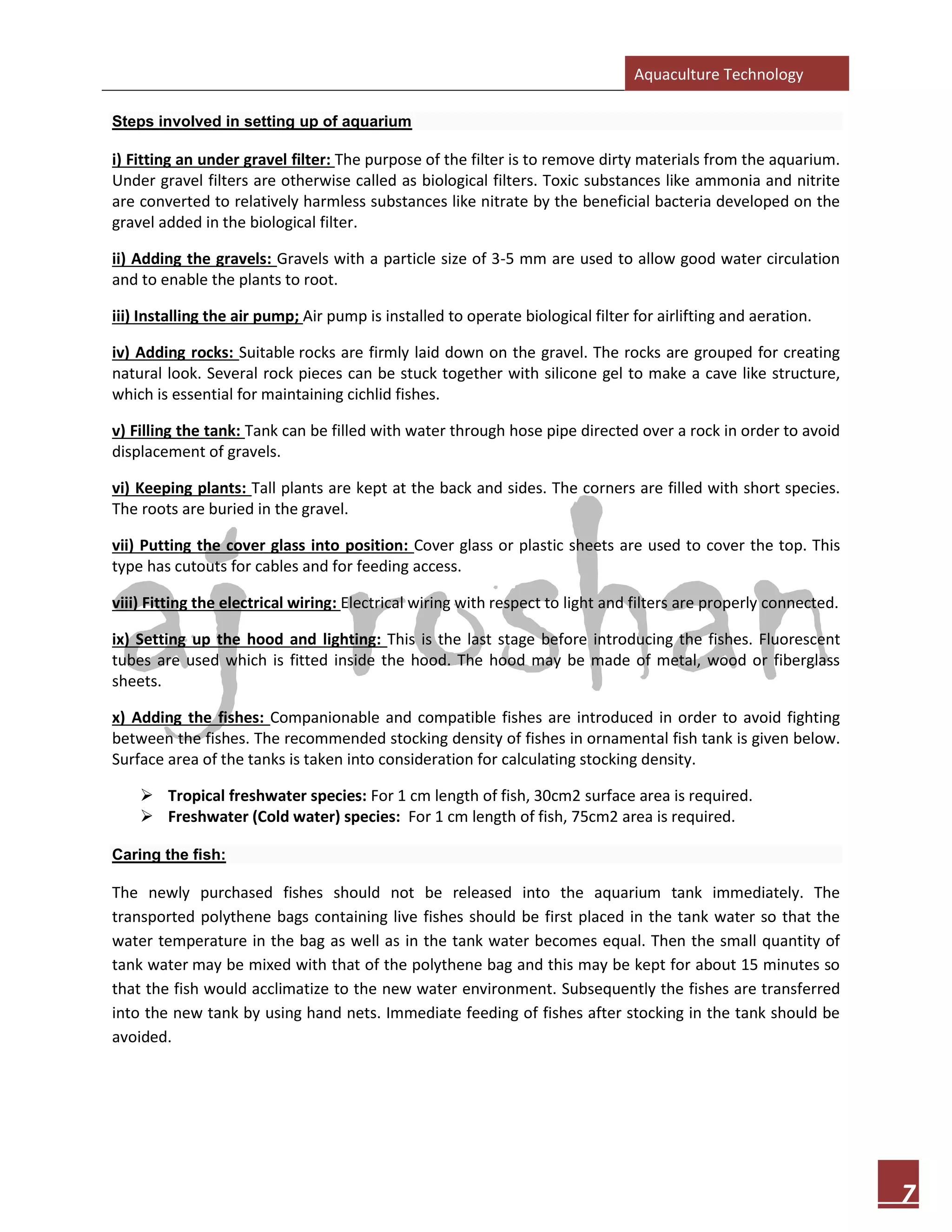 Aquaculture Technology
7
Steps involved in setting up of aquarium
i) Fitting an under gravel filter: The purpose of the filter is to remove dirty materials from the aquarium.
Under gravel filters are otherwise called as biological filters. Toxic substances like ammonia and nitrite
are converted to relatively harmless substances like nitrate by the beneficial bacteria developed on the
gravel added in the biological filter.
ii) Adding the gravels: Gravels with a particle size of 3-5 mm are used to allow good water circulation
and to enable the plants to root.
iii) Installing the air pump; Air pump is installed to operate biological filter for airlifting and aeration.
iv) Adding rocks: Suitable rocks are firmly laid down on the gravel. The rocks are grouped for creating
natural look. Several rock pieces can be stuck together with silicone gel to make a cave like structure,
which is essential for maintaining cichlid fishes.
v) Filling the tank: Tank can be filled with water through hose pipe directed over a rock in order to avoid
displacement of gravels.
vi) Keeping plants: Tall plants are kept at the back and sides. The corners are filled with short species.
The roots are buried in the gravel.
vii) Putting the cover glass into position: Cover glass or plastic sheets are used to cover the top. This
type has cutouts for cables and for feeding access.
viii) Fitting the electrical wiring: Electrical wiring with respect to light and filters are properly connected.
ix) Setting up the hood and lighting: This is the last stage before introducing the fishes. Fluorescent
tubes are used which is fitted inside the hood. The hood may be made of metal, wood or fiberglass
sheets.
x) Adding the fishes: Companionable and compatible fishes are introduced in order to avoid fighting
between the fishes. The recommended stocking density of fishes in ornamental fish tank is given below.
Surface area of the tanks is taken into consideration for calculating stocking density.
➢ Tropical freshwater species: For 1 cm length of fish, 30cm2 surface area is required.
➢ Freshwater (Cold water) species: For 1 cm length of fish, 75cm2 area is required.
Caring the fish:
The newly purchased fishes should not be released into the aquarium tank immediately. The
transported polythene bags containing live fishes should be first placed in the tank water so that the
water temperature in the bag as well as in the tank water becomes equal. Then the small quantity of
tank water may be mixed with that of the polythene bag and this may be kept for about 15 minutes so
that the fish would acclimatize to the new water environment. Subsequently the fishes are transferred
into the new tank by using hand nets. Immediate feeding of fishes after stocking in the tank should be
avoided.
 