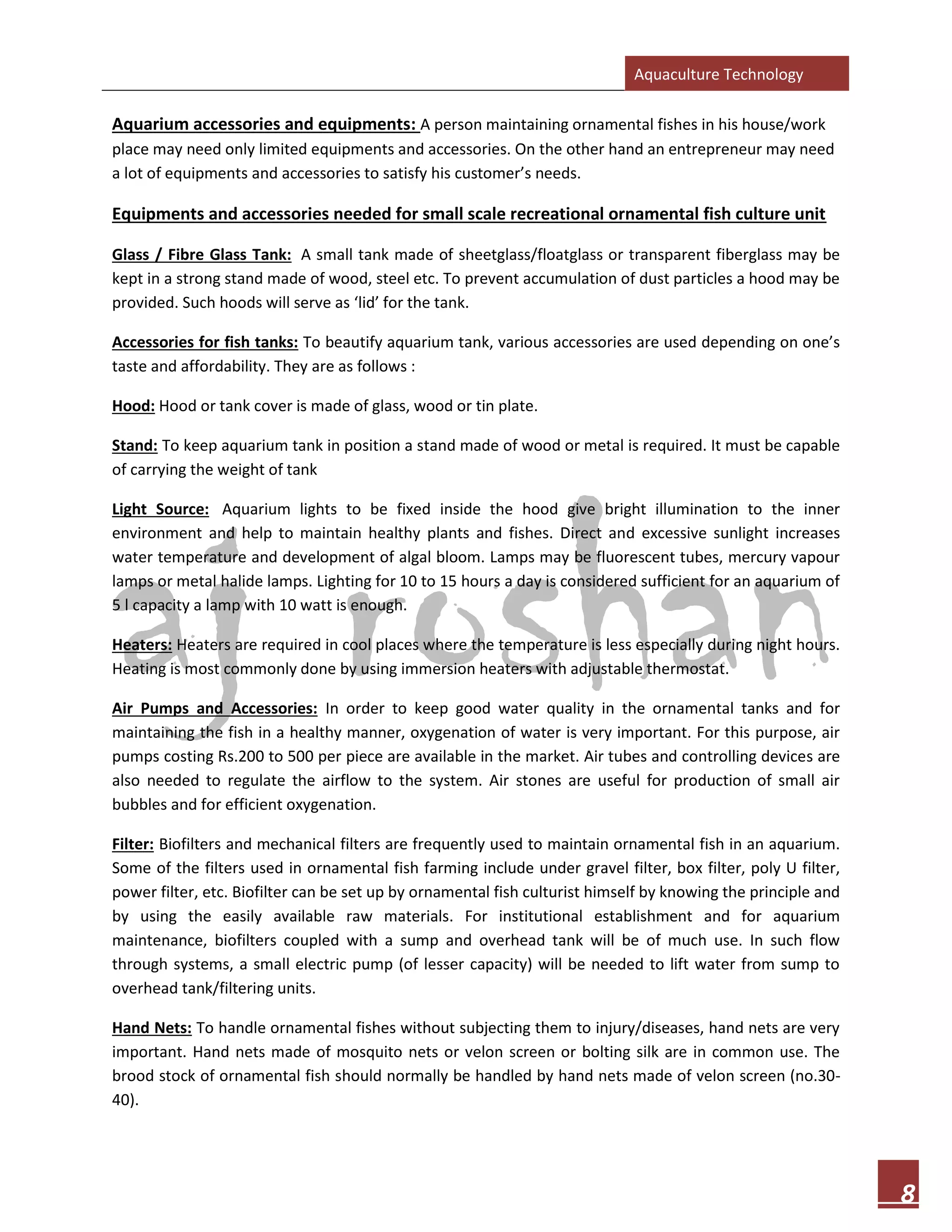 Aquaculture Technology
8
Aquarium accessories and equipments: A person maintaining ornamental fishes in his house/work
place may need only limited equipments and accessories. On the other hand an entrepreneur may need
a lot of equipments and accessories to satisfy his customer’s needs.
Equipments and accessories needed for small scale recreational ornamental fish culture unit
Glass / Fibre Glass Tank: A small tank made of sheetglass/floatglass or transparent fiberglass may be
kept in a strong stand made of wood, steel etc. To prevent accumulation of dust particles a hood may be
provided. Such hoods will serve as ‘lid’ for the tank.
Accessories for fish tanks: To beautify aquarium tank, various accessories are used depending on one’s
taste and affordability. They are as follows :
Hood: Hood or tank cover is made of glass, wood or tin plate.
Stand: To keep aquarium tank in position a stand made of wood or metal is required. It must be capable
of carrying the weight of tank
Light Source: Aquarium lights to be fixed inside the hood give bright illumination to the inner
environment and help to maintain healthy plants and fishes. Direct and excessive sunlight increases
water temperature and development of algal bloom. Lamps may be fluorescent tubes, mercury vapour
lamps or metal halide lamps. Lighting for 10 to 15 hours a day is considered sufficient for an aquarium of
5 l capacity a lamp with 10 watt is enough.
Heaters: Heaters are required in cool places where the temperature is less especially during night hours.
Heating is most commonly done by using immersion heaters with adjustable thermostat.
Air Pumps and Accessories: In order to keep good water quality in the ornamental tanks and for
maintaining the fish in a healthy manner, oxygenation of water is very important. For this purpose, air
pumps costing Rs.200 to 500 per piece are available in the market. Air tubes and controlling devices are
also needed to regulate the airflow to the system. Air stones are useful for production of small air
bubbles and for efficient oxygenation.
Filter: Biofilters and mechanical filters are frequently used to maintain ornamental fish in an aquarium.
Some of the filters used in ornamental fish farming include under gravel filter, box filter, poly U filter,
power filter, etc. Biofilter can be set up by ornamental fish culturist himself by knowing the principle and
by using the easily available raw materials. For institutional establishment and for aquarium
maintenance, biofilters coupled with a sump and overhead tank will be of much use. In such flow
through systems, a small electric pump (of lesser capacity) will be needed to lift water from sump to
overhead tank/filtering units.
Hand Nets: To handle ornamental fishes without subjecting them to injury/diseases, hand nets are very
important. Hand nets made of mosquito nets or velon screen or bolting silk are in common use. The
brood stock of ornamental fish should normally be handled by hand nets made of velon screen (no.30-
40).
 