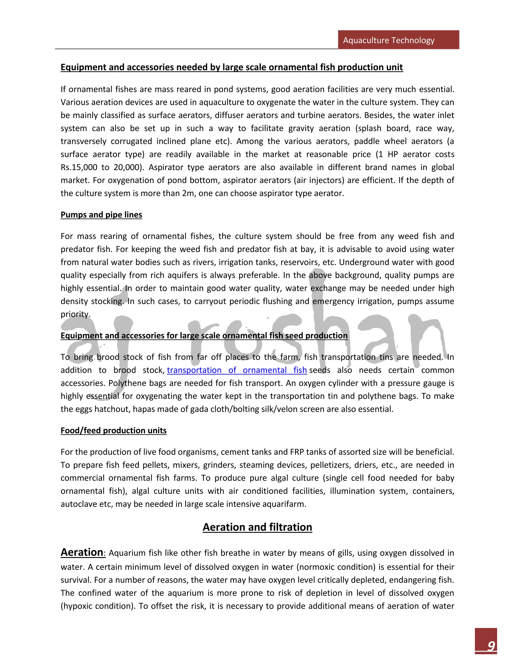 Aquaculture Technology
9
Equipment and accessories needed by large scale ornamental fish production unit
If ornamental fishes are mass reared in pond systems, good aeration facilities are very much essential.
Various aeration devices are used in aquaculture to oxygenate the water in the culture system. They can
be mainly classified as surface aerators, diffuser aerators and turbine aerators. Besides, the water inlet
system can also be set up in such a way to facilitate gravity aeration (splash board, race way,
transversely corrugated inclined plane etc). Among the various aerators, paddle wheel aerators (a
surface aerator type) are readily available in the market at reasonable price (1 HP aerator costs
Rs.15,000 to 20,000). Aspirator type aerators are also available in different brand names in global
market. For oxygenation of pond bottom, aspirator aerators (air injectors) are efficient. If the depth of
the culture system is more than 2m, one can choose aspirator type aerator.
Pumps and pipe lines
For mass rearing of ornamental fishes, the culture system should be free from any weed fish and
predator fish. For keeping the weed fish and predator fish at bay, it is advisable to avoid using water
from natural water bodies such as rivers, irrigation tanks, reservoirs, etc. Underground water with good
quality especially from rich aquifers is always preferable. In the above background, quality pumps are
highly essential. In order to maintain good water quality, water exchange may be needed under high
density stocking. In such cases, to carryout periodic flushing and emergency irrigation, pumps assume
priority.
Equipment and accessories for large scale ornamental fish seed production
To bring brood stock of fish from far off places to the farm, fish transportation tins are needed. In
addition to brood stock, transportation of ornamental fish seeds also needs certain common
accessories. Polythene bags are needed for fish transport. An oxygen cylinder with a pressure gauge is
highly essential for oxygenating the water kept in the transportation tin and polythene bags. To make
the eggs hatchout, hapas made of gada cloth/bolting silk/velon screen are also essential.
Food/feed production units
For the production of live food organisms, cement tanks and FRP tanks of assorted size will be beneficial.
To prepare fish feed pellets, mixers, grinders, steaming devices, pelletizers, driers, etc., are needed in
commercial ornamental fish farms. To produce pure algal culture (single cell food needed for baby
ornamental fish), algal culture units with air conditioned facilities, illumination system, containers,
autoclave etc, may be needed in large scale intensive aquarifarm.
Aeration and filtration
Aeration: Aquarium fish like other fish breathe in water by means of gills, using oxygen dissolved in
water. A certain minimum level of dissolved oxygen in water (normoxic condition) is essential for their
survival. For a number of reasons, the water may have oxygen level critically depleted, endangering fish.
The confined water of the aquarium is more prone to risk of depletion in level of dissolved oxygen
(hypoxic condition). To offset the risk, it is necessary to provide additional means of aeration of water
 
