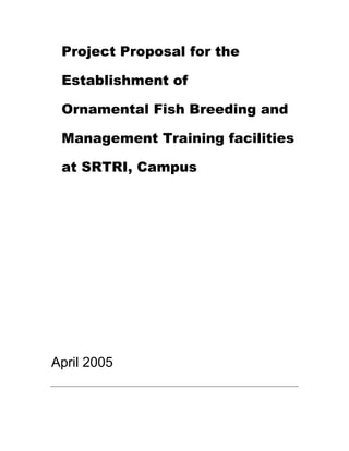 Project Proposal for the Establishment of<br />Ornamental Fish Breeding and Management Training facilities at SRTRI, Campus<br />April 2005<br />Table of Contents<br />Summary...........................................................................................................3<br />Project Rationale...............................................................................................4<br />Background..................................................................................................4<br />Project Description.....................................................................9<br />Goals......................................................................................9<br />Objectives ..............................................................................9<br />Activities...............................................................................10<br />Time Line .............................................................................13<br />Project Monitoring and Evaluation ......................................13<br />Community Involvement......................................................13<br />Summary<br />Summary<br />Tropical ornamental fish comprise a varied list of species, each with their own peculiar requirements for commercial production, and markets for these fish are as varied as the fish themselves. A considerable amount of prior knowledge is recommended to anyone who wishes to enter the field. It is extremely difficult for new producers to get good information on how to produce tropical fish; although many production techniques and management skills required for tropical fish are similar to those in a food fish operation, the specific methods for producing a given species are usually closely guarded secrets.While not unique to Florida, tropical fish production is concentrated there. This results primarily from the climate, but the historical strength of the industry is also a factor. Tropical fish<br />The fish-keeping hobby is believed to have started in China 1,000 years ago and spread to England in course of time. Rapid technological advances and the advent of air transport popularised the hobby. Aquarium fish keeping began in 1805. The first public display aquarium opened at Robert's Park in England in 1853. However, the market for ornamental fish in the world for public aquaria is less than one per cent and 99 per cent of the market is still confined to domestic aquaria. The world's best aquarium is in San Francisco. The aquaria are placed in 10 levels one above the other. The best one in India is the Taraporevala Aquarium in Mumbai. Several alternative income generation activities are proposed for development by the Iwokrama Centre and the NRDDB under a sustainable utilization area and a broad integrated fisheries management plan respectively. The development of the NRDDB’s plan is facilitated by the Iwokrama Centre, and involve the communities of the North Rupununi, the Environmental Protection Agency and the Ministry of Fisheries, Crops and Livestock. The proposed plans include fish farming, Arapaima management and trading in ornamental fish; these activities have arisen from recommendations during workshops and on natural resource management in the Rupununi and Guyana.<br />In this document, we develop the idea of the aquarium fish trade as a sustainable business in the North Rupununi that would potentially be used by Iwokrama. This document presents the idea to stakeholders to encourage them to add their inputs. The document provides a background that includes the biophysical nature of the North Rupununi; the status of its fish fauna; and considers issues that affect Iwokrama’s and the community’s capacity to effectively monitor and conserve their natural resources. The background also discusses prior work done by the NRDDB and the Iwokrama Centre in nurturing and developing the project to its present stage.<br />This project plan presents objectives and a draft work plan and timeline for project activities. The document recommends which communities should be involved in the trade and describes the infrastructural and institutional systems that need to be developed for project implementation. Suggested infrastructural needs include developing a holding station and purchasing fishing and shipping equipment. From an institutional perspective, community organizational systems must improve, an operational or work plan for the trade needs to be developed, community members need training in financial management, harvest management, marketing, and research. The plan also presents mechanisms for ensuring accountability and for effectively managing the project. A key issue will be to define a clear set of indicators that will accurately allow the NRDDB and Iwokrama to monitor and evaluate the project<br />Introduction<br />The US, Europe and Japan are major markets for ornamental fish, but their oft chilly climates allow only for tropical fish breeding by expensive artificial means. They prefer to import the fish from Asian countries and territories including Singapore, Malaysia, Thailand, Indonesia, Hong Kong, and Taiwan.Singapore annually earns more than $300mil from export of ornamental fish, while other countries and territories export around $200mil.  The figure is currently $4-5mil for Vietnam, while this country has an ‘absolute advantage” in breeding ornamental fish.Ornamental fish keeping is becoming popular as an easy and stress relieving hobby. About 7.2 million houses in the USA and 3.2 million in the European Union have an aquarium and the number is increasing day by day through out the world. Ornamental fish farming is also growing to meet this demand. The fact is that USA, Europe and Japan are the largest markets for ornamental fish but more than 65% of the exports come from Asia. It is encouraging news for developing countries that more than 60% of the total world trade goes to their economies. Although India is still in a marginal position its trade is developing rapidly. An estimate carried out by Marine Products Export Development Authority of India shows that there are one million fish hobbyists in India. The internal trade is estimated to be about U.S.$ 3.26 million and the export trade is in the vicinity of U.S.$ 0.38 million. The annual growth rate of this trade is 14%. A rich diversity of species and favorable climate, cheap labor and easy distribution make India, and West Bengal in particular, suitable for ornamental fish culture. With Kolkata as a distribution and export center the adjoining districts have become the major ornamental fish-producing zones of India. About 90% of Indian exports go from Kolkata followed by 8% from Mumbai and 2% from Chennai. In the state of West Bengal there are more than 2000 people involved in this trade including ornamental fish breeders, growers, seed and live food collectors, traders and exporters (Fig. 1). About 150 families are involved in ornamental fish farming to maintain theirlivelihood. More than 500 families use it as an additional income generating business.<br />World trade of ornamental fishes has reached more than one billion dollars and is growing rapidly at around 10% per year.India currently exports only around Rs. 30 million (US$650,000 million) of ornamental fish. However, the northeast of India has many species of fish that have great potential in the ornamental trade and many of which are attractive to foreign markets. There is great potential to expand the local industry.<br />Ornamental fish breeding and culture -a new dimension to aquaculture entrepreneurship in India <br />The hobby of Ornamental fish keeping in India is nearly 70 years old. It began with the British and continueing till today. As the days passed, the Ornamental fish keeping and its propagation has become an interesting activity of many, which provided not only aesthetic pleasure but also financial openings. About 600 ornamental fish species have been reported worldwide from various aquatic environments. Indian waters possess a rich aquatic biodiversity with 2118 fin-fishes distributed in different ecosystems, out of which 520 species are found exclusively in cold and warm water.left0 It is estimated that more than 100 varieties of indigenous ornamental fishes are available in our freshwater ecosystem in addition to a similar number of exotic species that are bred in captivity. Further, the vast potential of natural resources of India in comparison to other potential countries like Singapore, Sri Lanka, Malaysia, Indonesia, Hong King (China), Thailand etc. offers great scope and possibilities of commercial freshwater ornamental fish production and export. The global ornamental fish trade tuned to US$ 4.5 billion in 1995 and with an annual growth rate of about 10%, this increased to US$ 7 billion today. Though India’s export (US$ 0.25 million in 1997) in global trade is very less, still the days are not far to achieve an important position in aquarium trade.<br />Ornamental fish-keeping in aquaria, though a costly hobby, but can be profitable if its breeding is mastered upon. It provides not only essential self-employment to the rural as well as urban entrepreneurs but also valuable profits in terms of foreign exchange. It is, therefore, imperative to understand in detail about their various breeding behavior including their sexual differentiations, larval rearing, water chemistry, nutrition, disease etc. before venturing into the lucrative business, referred to as a money-spinner in the Aquaculture world.<br />right0The main objective of the Ornamental fish Breeding and Culture Unit of Central Institute of Freshwater Aquaculture (CIFA) is to conduct research on commercially important species, their nutrition, breeding, and disease control. CIFA conducts different National Training programmes on these aspects every year. The objective of the training programme is to educate not only the private entrepreneurs but also various officials who are directly or indirectly involved in popularizing ornamental fish culture amongst the real users. Further the course intends to provide an exposure to the participants with regard to different types of ornamental fishes of freshwater origin, their identification, distribution, sexual dimorphism, breeding, nutrition, suitable environment, various diseases, field demonstration, aquarium fabrication, aquarium accessories used in aquariums etc. CIFA is conducting training programme with participants  from State Fisheries Departments, MPEDA, Central Institutes, Bank officials, Teachers of Universities, Researchers, KVK, NGO Officials, and private entrepreneurs. In future it is planned to organize a National Training Programme on ornamental fishes, their breeding and culture especially for women candidates, where we will give more emphasis for the women from Northeastern states of India.<br />The impact of training programme can be assessed through development of different private and government hatcheries throughout the country. We are getting positive responses from all over the country. Everyday new ornamental fish hatcheries are coming up and people are optimistic in their planning. Few rural backyard units have been developed in and around the Institute. Some of them are availing MPEDA subsidy. We are hopeful and a day will come when India will also secure a better position in trading of ornamental fishes.<br />Source: Saroj K Swain, Senior Scientist, Ornamental fish breeding and culture unit Central Institute of Freshwater Aquaculture (Indian Council of Agricultural Research) Kausalyaganga, Bhubaneswar-751002, Orissa, India, Fax : 91-463407<br />History <br />The history of the Ornamental fish breeding goes back as far as 1163. In the year 1841, M. Ward, a natural scientist, at the time introduced this ornamental fish keeping as a hobby, to the common man through the construction of an aquarium with fish. <br />AdvantagesDisadvantages1. Reduced water requirements2. Year round production3. Ability to use existing buildings4. High yields per gallon of water5. Improved feed conversion rates6. More Control1. High initial investment2. Complexity3. Sub-lethal effects of ammonia and carbon dioxide4. Lack of successes needed for loans5. Inefficiencies in filtration6. Expensive filtrationThe word quot;
Aquariumquot;
 (derived from Latin 'aqua' (water) ) was used to describe a quot;
pond with fishquot;
 by V. H. Ghouse who took this culture of keeping, and breeding Ornamental Fish in a new and different direction. <br />Diseases<br />Except for species-specific viruses, all major diseases of food fish occur in the ornamental fish<br />industry plus a few unique to the tropics. Because the ponds and tanks in which ornamental fish are kept tend to be small, and because of the large variety of fish in any one facility, disease management takes a considerable amount of a manager's time.<br />Economics<br />An ornamental fish production unit may be of three types – a breeding unit, rearing unit or combined breeding and rearing unit. The profit depends on the carrying capacity, candidate species and infrastructure. The marginal farmers who breed or rear the fish have to sell them earlier due to the lack of proper equipment and get less profit. On the other hand better-off farmers rear the fish to an optimum size and get more profit. The average cost and return of a minimal breeding and rearing unit of live bearers is in Table 3.<br />Breeders<br />By rough estimates, there are 150 fulltime and 1,500 part-time breeders. And the tribe is growing.<br />How the breeders function<br />The domestic trade is a mix of medium and small farmers. In Chennai, many farmers grow fish in their backyards and sell the stock to Southern India Aquarists (SIA), a major exporter. The company has a couple of retail outlets in Chennai.<br />What the govts are doing<br />The state government undertaking Tamil Nadu Fisheries Development Corporation (TNFDC) joined the field in 2000. It has two retail outlets in Chennai and plans to open more in Coimbatore and Madurai. It rears popular varieties like goldfish, angelfish, mollies and fighters in its farm near Coimbatore. For the fiscal 2001-02, TNFDC earned Rs 14.18 lakh by selling ornamental fishes and tank accessories. The company is yet to commence exports.<br />MPEDA is planning to set up ornamental fish parks in Kochi and Chennai, collaborating with Kerala and Tamil Nadu governments and the Singapore government’s Agri-Veterinary Authority, and a private party. “The park will be around 10 acres with each unit getting half an acre. The outlay for each park will be around Rs 15 crore,” says Cyriac.<br />While the land near Kochi International Airport has been identified, MPEDA is awaiting the Tamil Nadu government’s decision in this regard for the Chennai park. The parks will rear mainly guppy and angelfish. “These two fishes are the largest selling varieties in the world and the bread and butter of the trade,” Cyriac sums up.<br />Cost of farm<br />“The capital outlay for a decent farm with all equipment is Rs 10 lakh.” As far as the variety to be reared is concerned, he pitches for goldfish, which has the biggest market in India.<br />market<br />India is waking up to yet another business opportunity — aquariums. The global trade in the ornamental fish that people like to see floating around glass tanks in homes, offices, hotels and public places is estimated at Rs 5,000 crore, of which India has a minuscule Rs 2 crore. This is despite the country’s tropical climate, varied freshwater sources, and 7,000-km coastline.Says K Jose Cyriac, chairman, Marine Products Export Development Authority (MPEDA): “The global trade in ornamental fish is estimated to be Rs 5,000 crore. While Singapore and other South East Asian countries account for 80 per cent of the global trade, India figures in the fringes with Rs 2 crore exports.”<br />The main markets are the US, the UK, Belgium, Italy, Japan, China, Australia and South Africa. With its tropical climate, India can become a key player. Many Indian species like catfish, dwarf and giant gourami, and barbs are popular abroad and fetch good prices.<br />Apart from freshwater fish, marine ornamental fish are also found in abundance in coastal regions. Most of species found in Indian waters are acceptable as pets, with their beauty and ability to live in confinement and to consume different varieties of food, and peaceful nature. The major suppliers of marine varieties are the Philippines, Singapore, Indonesia, Sri Lanka, the Caribbean, Kenya and Mauritius.<br />Import and export<br />An aqua technology park on the lines of the Agro Technology Park in Singapore can be built to enable the export of more than 50 species of ornamental fish in the region. The park will have facilities such as an R&D laboratory, training and demonstration centre, eight units of ornamental fish breeding farms (to be leased out to small farmers), fish feed unit with a production capacity of more than 1 tonne per day, ornamental hydrophyte units (to produce minimum 6 lakh units of ornamental aquarium plants) and aquarium fabrication unit (to produce glass aquariums of different sizes). According to a NEDFi study, the Rs 4 crore project could be located in Guwahati, as there would be 32.48 per cent return of investment.About the problems in exporting tropical fishes, Cyriac says one issue is air connectivity to the markets from the breeding point. According to the trade, the other major issue is the licensing of brood stock imports. “Liberal imports will give greater fillip to the industry,” says Venkatesan. Most of the foreign fish varieties are brought in from Sri Lanka clandestinely.<br />Production in the world<br />Besides the production on Florida farms, there<br />are minor operations in warm water springs in the<br />Western U.S. and numerous quot;
backyardquot;
 operations<br />throughout the country. In the Far East, production<br />centers are found in Thailand, Singapore, Indonesia,<br />Hong Kong and Malaysia. In addition, there are<br />hundreds of species which are only available as<br />wild-caught specimens, either because no one has<br />found a way to produce them on farms, or economics<br />prohibit production; except for a handful of species,<br />all marine ornamental fish are caught from the<br />world's tropical oceans. Major centers for<br />Types of fishes<br />Ornamental fish comprise two broad categories:<br />live-bearers and egg-layers. Live-bearers include<br />guppies, mollies, platies and swordtails. Egg-layers<br />include almost everything else; the major groups are<br />barbs, tetras, gouramis, danios and cichlids.<br />varieties, such as high-fins or lyre-tails. In addition,<br />most live-bearers have extreme sexual dimorphism,<br />i.e., males and females don't look the same, and<br />buyers demand an almost equal male-female ratio in a<br />given shipment. In most pond populations, the<br />number of sexually mature males will lag behind the<br />*<br />Outlook<br />Ornamental fish farming can be a<br />promising alternative for many people.<br />It requires little space and less initial<br />investment than most other forms of<br />aquaculture. At the first stage of<br />starting of an ornamental fish farm,<br />very sophisticated or complicated<br />equipment is not necessary. Only a<br />clear understanding of habits and<br />biology of the fishes basic needs is<br />required so it can be practiced even in<br />urban areas with little alteration of<br />backyard or even the roof of a<br />dwelling. As less manpower is needed,<br />the women or the elders can run small<br />home units. With slightly more<br />sophisticated equipment such as<br />heaters, aerators and power filters, and<br />practices such as selective breeding,<br />stock manipulation and proper feeding,<br />large units can be maintained in urban<br />areas also.<br />Marketing<br />Kolkata, the capital of West Bengal is<br />the main distribution centre. From here<br />the fish are sent to different states of<br />India by air or road. A fair amount is<br />also exported. Two parallel marketing<br />procedures exist for exotic and native<br />fish. In the case of exotic species, more<br />than 99% is consumed by the domestic<br />market and a few species like gold fish<br />and angelfish are exported. On the<br />other hand, 90% native ornamental<br />species are collected and reared to<br />meet export demand. The amount of<br />marine ornamental fish trade is<br />negligible in this area.<br />The marketing process is generally<br />being done through the following<br />channels:<br />• Firstly, the producers directly sell<br />the ornamental fish directly to the<br />wholesalers, but the amount is very<br />negligible<br />• Secondly, there are some big middle<br />tired men who buy large volumes of<br />fish at very low prices from the<br />producers, rearing the fish for 2-3<br />months before selling at the<br />wholesale markets again for<br />increased profit.<br />• Lastly from the wholesale markets,<br />retailers and others purchase the<br />ornamental fish.<br />For export, the Marine Products Export<br />Development Authority has 20<br />registered exporters. They either have<br />their own farm or collect the fish from<br />different areas for export. The USA,<br />Japan and Singapore are the main<br />markets.<br />Annexure - I<br /> Ornamental fish Marketing potential<br />The ornamental industry produces fish, plants, and shellfish for stocking aquaria.Warm-water species, such as tropicals, and cool-water ornamentals, such as goldfish, are two categories grown on farms.<br />AngelfishSuckermouth CatfishDiscusGoldfishGuppyKoiMollyOscarSwordtailTetra<br />Angelfish<br />Common name: AngelfishScientific name: Pterphyllum scalare<br />Production potential: Moderate<br />Marketing potential:Potential: HighSize: 1/2 inch - 3 inches lengthMarket: Ornamental<br />Temperature requirements:Growing: 75-84°FSpawning: 82°FLethal: 60°F<br />Feed requirements:Protein: 40% crude protein, using a combination of flake, live, or frozen feedsFat: 10-15%<br />Spawning requirements: Once broodfish start to exhibit courtship behavior, they are transferred to an 80 liter spawning tank. Females spawn on a vertical substrate such as a slate tile. Eggs are adhesive and will hatch in two days at 82°F. Each female may lay up to 200 eggs per female every 7 to 14 days. First feeding using newly hatched brine shrimp can begin five days after hatching. After fertilization, the slate with attached eggs is placed in a 3 to 5 gallon aquarium containing enough methylene blue to give a dark blue color. An air stone should be placed underneath the slate to provide circulation. After hatching one-half of the aquarium, water should be replaced each day so by the time the fry are free-swimming, the water is only slightly blue.<br />Most common production systems: Recycle systems, ponds. When the fry are free-swimming, they should be transferred to an aerated 15 gallon aquarium at 300 fry per aquarium. The aquarium should have a water depth of approximately 4 inches and be filtered with a sponge filter. The shallow water depth facilitates the feeding of the fry. When the fry are approximately 0.6 inches in diameter, they should be transferred to a 30 to 55 gallon aquarium with aeration and filtration. Fry should grow to a marketable size in 6 to 8 weeks.<br />Suckermouth Catfish<br />Common name: Suckermouth catfishScientific name: Hypostomus plecostomus<br />Production potential: Moderate<br />Marketing potential:Potential: HighSize: Many discrete size ranges starting at 1-2 inchesMarket: Ornamental<br />Temperature requirements:Growing: 71.6-82.3°FSpawning: 75-79°FLethal: NA<br />Feed requirements:Protein: 32% catfish feed 1/8 inch in diameter.Fat: NA<br />Spawning requirements: Females are sexually mature after two years. Females burrow into the pond bank (cavity spawners) and lay around 250 eggs per spawn.<br />Most common production systems: Ponds and tanks<br />Discus<br />Common name: DiscusScientific name: Symphysodon discus and Symphysodon aequifasciatus<br />Production potential: Moderate<br />Marketing potential:Potential: HighSize: 1/2 inch - 3 inches lengthMarket: Ornamental<br />Temperature requirements:Growing: 75-84°FSpawning: 82°FLethal: 70°F or lower will initiate disease outbreaks<br />Feed requirements:Protein: 40% crude protein, using a combination of flake, live, or frozen feeds.Fat: 10-15%<br />Spawning requirements: Once broodfish start to exhibit courtship behavior, they are transferred to an 80 liter spawning tank. Females spawn on a vertical substrate such as a slate tile. Eggs are adhesive and will hatch in two days at 82°F. Each female may lay up to 200 eggs per female every 7 to 14 days. First feeding using newly hatched brine shrimp can begin five days after hatching. After fertilization, the slate with attached eggs is placed in a 3 to 5 gallon aquarium containing enough methylene blue to give a dark blue color. An air stone should be placed underneath the slate to provide circulation. After hatching one-half of the aquarium, water should be replaced each day so by the time the fry are free-swimming, the water is only slightly blue. Discus are extremely sensitive to poor water quality and require a near neutral pH and hardness levels less than 80 mg./l.<br />Most common production systems: Recycle systems, ponds. When the fry are free-swimming, they should be transferred to an aerated 15 gallon aquarium at 300 fry per aquarium. The aquarium should have a water depth of approximately 4 inches and be filtered with a sponge filter. The shallow water depth facilitates the feeding of the fry. When the fry are approximately 0.6 inches in diameter, they should be transferred to a 30 to 55 gallon aquarium with aeration and filtration. Fry should grow to a marketable size in 6 to 8 weeks.Goldfish <br />Common name: Goldfish. The comet variety is the most common type of goldfish, but there have been many other varieties developed, such as black moors, calico, koi, and shubunkins.Scientific name: Carassius auratus<br />Production potential: Easy<br />Marketing potential:Potential: ModerateSize: 1-6 inches for ornamental1-2 inches for feeder fishMarket: Bait, ornamental<br />Temperature Requirements:Growing: 70°FSpawning: Above 60°FLethal: NA<br />Feed requirements:Protein: 30-38%Fat: NA<br />Spawning requirements: Spawns repeatedly from May to June, eggs hatch in 2-8 days, 50,000 eggs/lb. body weight. The primary method used is the egg transfer method.In this method the broodstock spawn on spawning mats placed in shallow water along the shore. When mats are covered with eggs, they are moved to rearing ponds.<br />Most common production systems: Ponds. Small ponds, 0.25-1.0 acre, for spawning and larger ponds, 0.5-5 acres, for rearing of fry.<br />Guppy<br />Common name: GuppyScientific name: Lebistes reticulatus<br />Production potential: Easy<br />Marketing potential:Potential: HighSize: 0.25 inch - 1.5 inches lengthMarket: Ornamental<br />Temperature requirements:Growing: 83°FSpawning: NALethal: NA<br />Feed requirements:Protein: Guppies feed on 40% crude protein flake food, small zooplankton, or newly hatched brine shrimp.Fat: 8%<br />Spawning requirements: Live bearer that can give birth to 200 young. Females become sexually mature in about three weeks.<br />Most common production systems: Recycle systems and ponds<br />Koi<br />Common name: KoiScientific name: Cyprinus carpio<br />Production potential: Easy<br />Marketing potential:Potential: ModerateSize: 3 inches -12 inches lengthMarket: Ornamental<br />Temperature requirements:Growing: 55-80°FSpawning: Above 65°FLethal: NA<br />Feed requirements:Protein: 31-38%Fat: 3-8%<br />Spawning requirements: Koi spawn in the spring and female produce 60,000 eggs/lb. body weight. Eggs hatch in 2-7 days.<br />Most common production systems: PondsMolly <br />Common name: MollyScientific name: Several species of live bearers in the family Poecillidae including Platypoecilus mentalis (Black molly) and Poecilla velifera (Sailfin molly).<br />Production potential: Easy <br />Marketing potential:Potential: HighSize: 1-2 inchesMarket: Ornamental <br />Temperature requirements:Growing: 77-86°FSpawning: 80-84°FLethal: Below 60°F<br />Feed requirements:Protein: 40% flake food or 45% salmon starterFat: NA<br />Spawning requirements: Female mollies mature in 3-4 months and bear approximately 10 fry every two weeks. To prevent the adults from eating their offspring, cover for the fry must be provided.<br />Most common production systems: Ponds and aquaria.<br />Oscar<br />Common name: Oscar, velvet cichlidScientific name: Astronotus ocellatus<br />Production potential: Easy<br />Marketing potential:Potential: HighSize: 2 inches and largerMarket: Ornamental<br />Temperature requirements:Growing: 79-86°FSpawning: 80-82°FLethal: 65°F<br />Feed requirements:Protein: 32-32% pelleted fish food for adults. Broodfish and fry need supplements of live foods such as brine shrimp.Fat: NA<br />Spawning requirements: Females will produce 1,000-2,000 eggs, which are laid onto a rock substrate.<br />Most common production systems: Ponds and recycle systems<br />Swordtail<br />Common name: SwordtailScientific name: Xiphophrus hellerii<br />Production potential: Easy<br />Marketing potential:Potential: HighSize: 0.25 inch - 1.5 inches lengthMarket: Ornamental<br />Temperature requirements:Growing: 83°FSpawning: NALethal: NA<br />Feed requirements:Protein: 40-50%Fat: 10-12%<br />Spawning requirements: Live bearer that can give birth to 200 young. Females become sexually mature in about three weeks.<br />Most common production systems: Ponds and recycle systems<br />Tetra<br />Common name: Tetra and other species in the family Characidae (Characins)Scientific name: Paracheirondon innesi (Common neon tetra) and Paracheirondon axelrodi (Cardinal tetra)<br />Production potential: Moderate<br />Marketing potential:Potential: HighSize: 1 inch -2 inches lengthMarket: Ornamental<br />Temperature requirements:Growing: 77-82°FSpawning: 77-82°FLethal: Below 65°F<br />Feed requirements:Protein: 40% flake fish foodFat: NA<br />Spawning requirements: Female may lay up to 150-300 eggs per spawn onto a perlon mat. Adults are removed. Fry hatch after 24 hours. and fry swim up after five days.<br />Most common production systems: Tanks and aquaria <br />