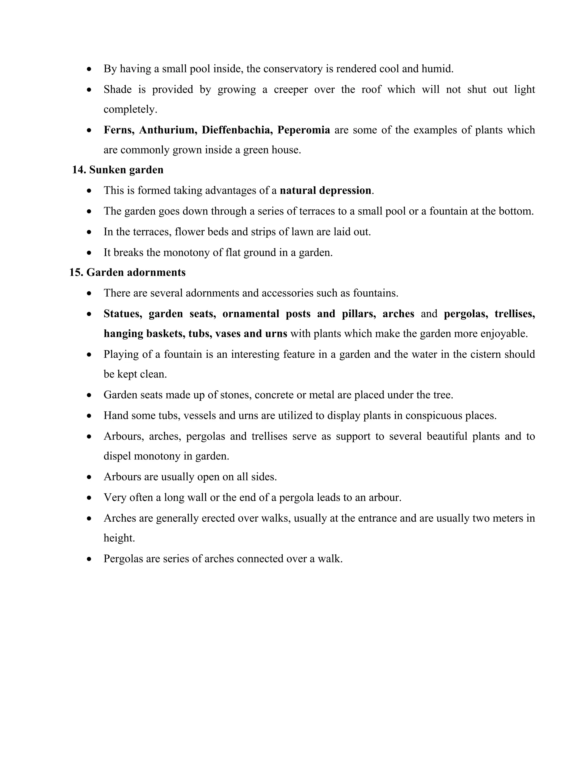 • By having a small pool inside, the conservatory is rendered cool and humid.
• Shade is provided by growing a creeper over the roof which will not shut out light
completely.
• Ferns, Anthurium, Dieffenbachia, Peperomia are some of the examples of plants which
are commonly grown inside a green house.
14. Sunken garden
• This is formed taking advantages of a natural depression.
• The garden goes down through a series of terraces to a small pool or a fountain at the bottom.
• In the terraces, flower beds and strips of lawn are laid out.
• It breaks the monotony of flat ground in a garden.
15. Garden adornments
• There are several adornments and accessories such as fountains.
• Statues, garden seats, ornamental posts and pillars, arches and pergolas, trellises,
hanging baskets, tubs, vases and urns with plants which make the garden more enjoyable.
• Playing of a fountain is an interesting feature in a garden and the water in the cistern should
be kept clean.
• Garden seats made up of stones, concrete or metal are placed under the tree.
• Hand some tubs, vessels and urns are utilized to display plants in conspicuous places.
• Arbours, arches, pergolas and trellises serve as support to several beautiful plants and to
dispel monotony in garden.
• Arbours are usually open on all sides.
• Very often a long wall or the end of a pergola leads to an arbour.
• Arches are generally erected over walks, usually at the entrance and are usually two meters in
height.
• Pergolas are series of arches connected over a walk.
 