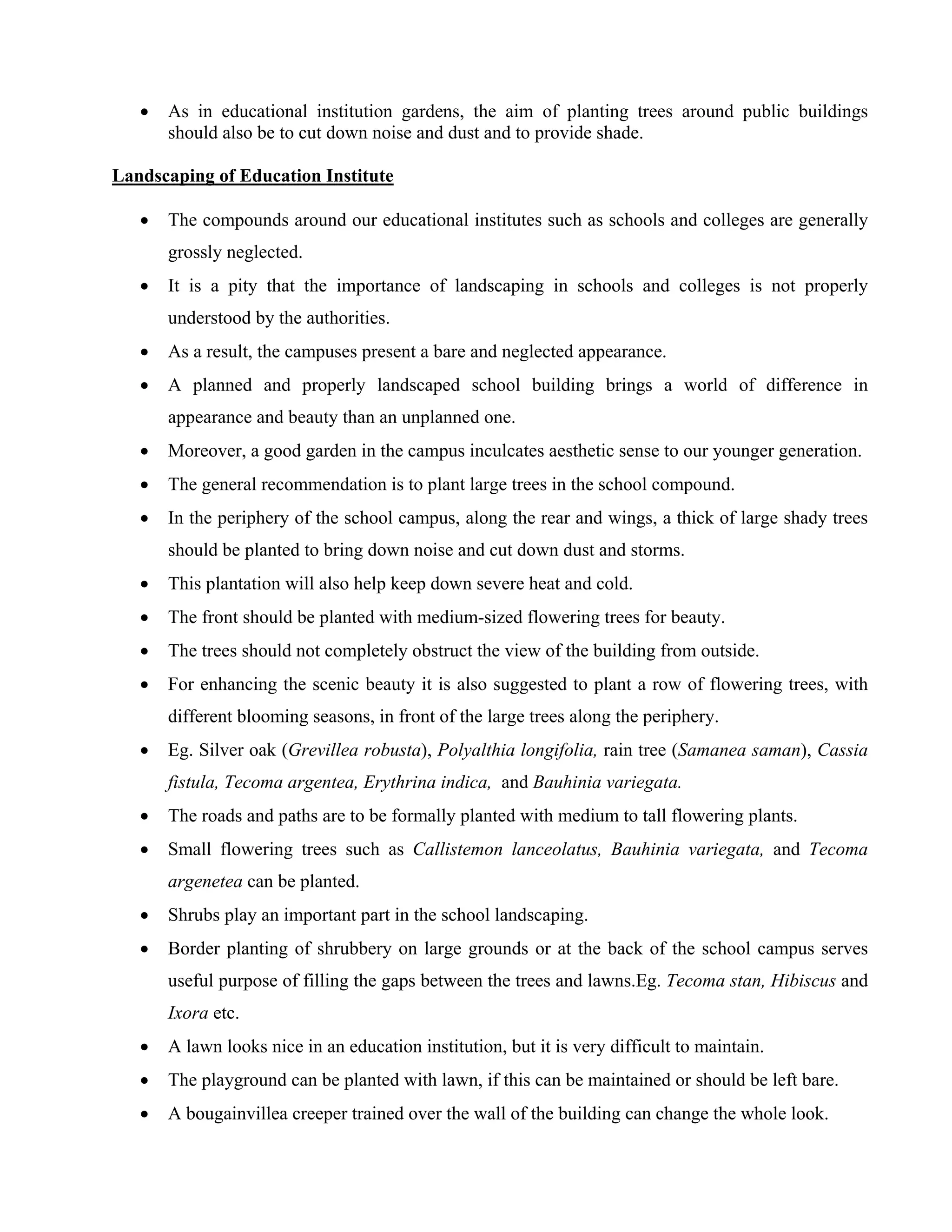 • As in educational institution gardens, the aim of planting trees around public buildings
should also be to cut down noise and dust and to provide shade.
Landscaping of Education Institute
• The compounds around our educational institutes such as schools and colleges are generally
grossly neglected.
• It is a pity that the importance of landscaping in schools and colleges is not properly
understood by the authorities.
• As a result, the campuses present a bare and neglected appearance.
• A planned and properly landscaped school building brings a world of difference in
appearance and beauty than an unplanned one.
• Moreover, a good garden in the campus inculcates aesthetic sense to our younger generation.
• The general recommendation is to plant large trees in the school compound.
• In the periphery of the school campus, along the rear and wings, a thick of large shady trees
should be planted to bring down noise and cut down dust and storms.
• This plantation will also help keep down severe heat and cold.
• The front should be planted with medium-sized flowering trees for beauty.
• The trees should not completely obstruct the view of the building from outside.
• For enhancing the scenic beauty it is also suggested to plant a row of flowering trees, with
different blooming seasons, in front of the large trees along the periphery.
• Eg. Silver oak (Grevillea robusta), Polyalthia longifolia, rain tree (Samanea saman), Cassia
fistula, Tecoma argentea, Erythrina indica, and Bauhinia variegata.
• The roads and paths are to be formally planted with medium to tall flowering plants.
• Small flowering trees such as Callistemon lanceolatus, Bauhinia variegata, and Tecoma
argenetea can be planted.
• Shrubs play an important part in the school landscaping.
• Border planting of shrubbery on large grounds or at the back of the school campus serves
useful purpose of filling the gaps between the trees and lawns.Eg. Tecoma stan, Hibiscus and
Ixora etc.
• A lawn looks nice in an education institution, but it is very difficult to maintain.
• The playground can be planted with lawn, if this can be maintained or should be left bare.
• A bougainvillea creeper trained over the wall of the building can change the whole look.
 