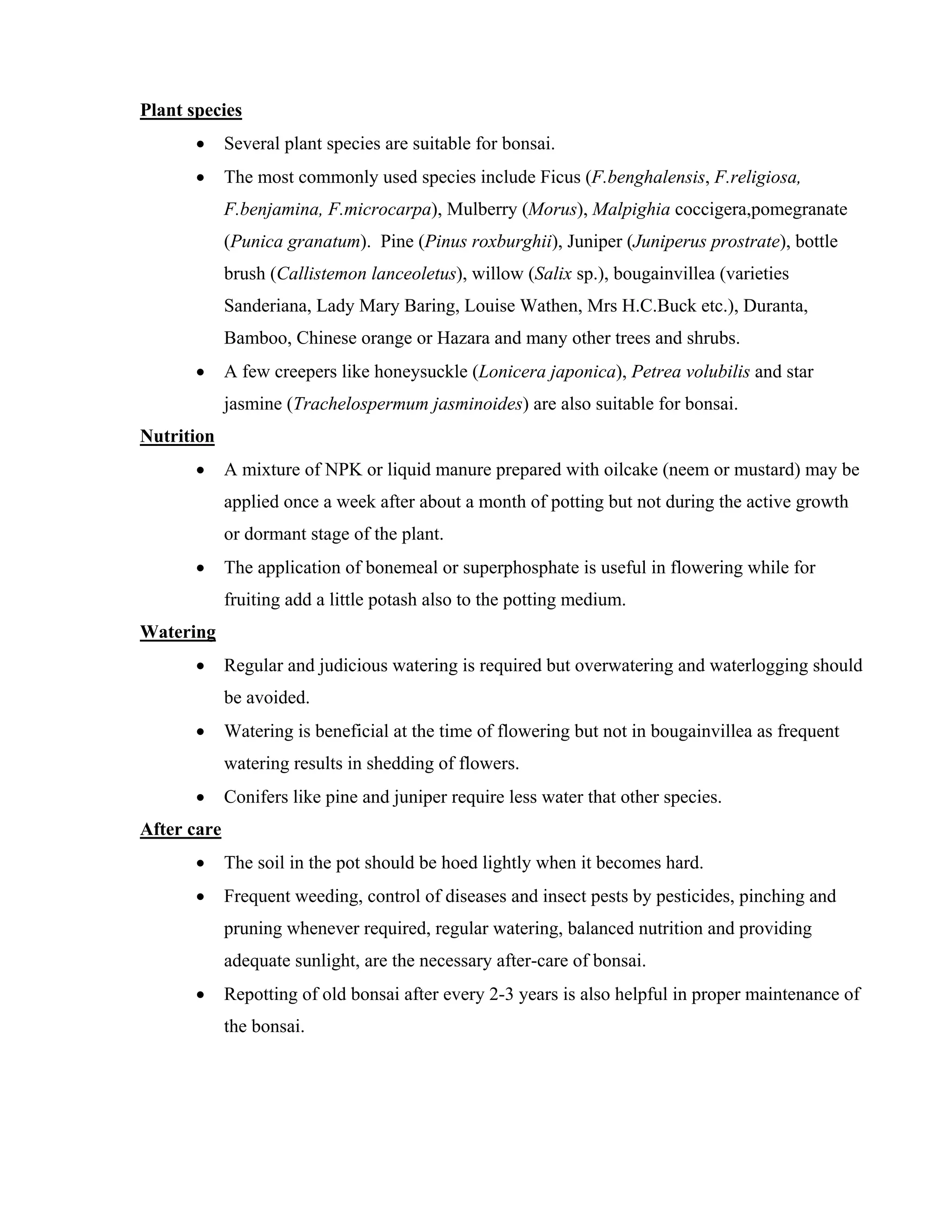 Plant species
• Several plant species are suitable for bonsai.
• The most commonly used species include Ficus (F.benghalensis, F.religiosa,
F.benjamina, F.microcarpa), Mulberry (Morus), Malpighia coccigera,pomegranate
(Punica granatum). Pine (Pinus roxburghii), Juniper (Juniperus prostrate), bottle
brush (Callistemon lanceoletus), willow (Salix sp.), bougainvillea (varieties
Sanderiana, Lady Mary Baring, Louise Wathen, Mrs H.C.Buck etc.), Duranta,
Bamboo, Chinese orange or Hazara and many other trees and shrubs.
• A few creepers like honeysuckle (Lonicera japonica), Petrea volubilis and star
jasmine (Trachelospermum jasminoides) are also suitable for bonsai.
Nutrition
• A mixture of NPK or liquid manure prepared with oilcake (neem or mustard) may be
applied once a week after about a month of potting but not during the active growth
or dormant stage of the plant.
• The application of bonemeal or superphosphate is useful in flowering while for
fruiting add a little potash also to the potting medium.
Watering
• Regular and judicious watering is required but overwatering and waterlogging should
be avoided.
• Watering is beneficial at the time of flowering but not in bougainvillea as frequent
watering results in shedding of flowers.
• Conifers like pine and juniper require less water that other species.
After care
• The soil in the pot should be hoed lightly when it becomes hard.
• Frequent weeding, control of diseases and insect pests by pesticides, pinching and
pruning whenever required, regular watering, balanced nutrition and providing
adequate sunlight, are the necessary after-care of bonsai.
• Repotting of old bonsai after every 2-3 years is also helpful in proper maintenance of
the bonsai.
 