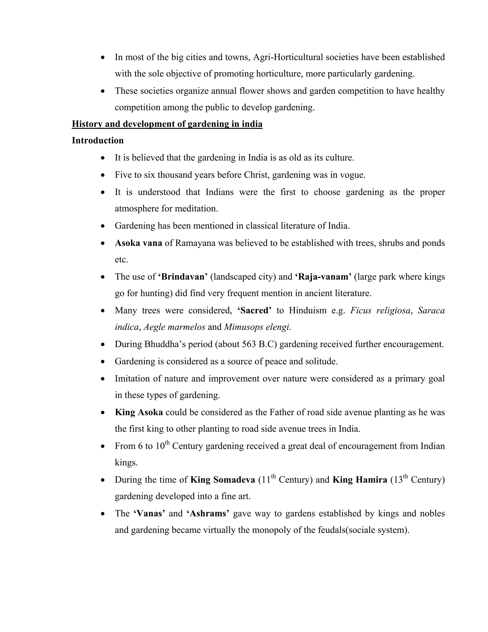 • In most of the big cities and towns, Agri-Horticultural societies have been established
with the sole objective of promoting horticulture, more particularly gardening.
• These societies organize annual flower shows and garden competition to have healthy
competition among the public to develop gardening.
History and development of gardening in india
Introduction
• It is believed that the gardening in India is as old as its culture.
• Five to six thousand years before Christ, gardening was in vogue.
• It is understood that Indians were the first to choose gardening as the proper
atmosphere for meditation.
• Gardening has been mentioned in classical literature of India.
• Asoka vana of Ramayana was believed to be established with trees, shrubs and ponds
etc.
• The use of ‘Brindavan’ (landscaped city) and ‘Raja-vanam’ (large park where kings
go for hunting) did find very frequent mention in ancient literature.
• Many trees were considered, ‘Sacred’ to Hinduism e.g. Ficus religiosa, Saraca
indica, Aegle marmelos and Mimusops elengi.
• During Bhuddha’s period (about 563 B.C) gardening received further encouragement.
• Gardening is considered as a source of peace and solitude.
• Imitation of nature and improvement over nature were considered as a primary goal
in these types of gardening.
• King Asoka could be considered as the Father of road side avenue planting as he was
the first king to other planting to road side avenue trees in India.
• From 6 to 10th
Century gardening received a great deal of encouragement from Indian
kings.
• During the time of King Somadeva (11th
Century) and King Hamira (13th
Century)
gardening developed into a fine art.
• The ‘Vanas’ and ‘Ashrams’ gave way to gardens established by kings and nobles
and gardening became virtually the monopoly of the feudals(sociale system).
 