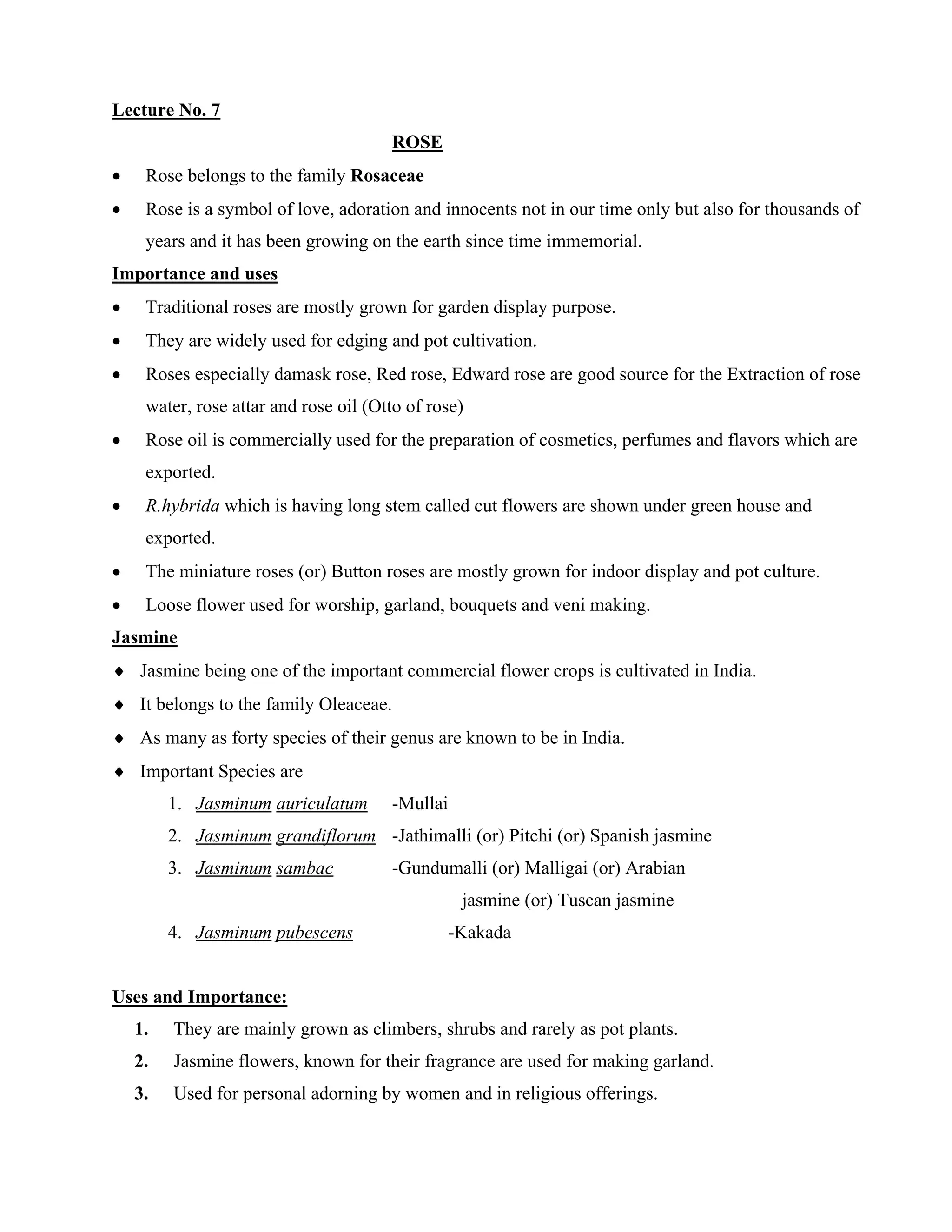 Lecture No. 7
ROSE
• Rose belongs to the family Rosaceae
• Rose is a symbol of love, adoration and innocents not in our time only but also for thousands of
years and it has been growing on the earth since time immemorial.
Importance and uses
• Traditional roses are mostly grown for garden display purpose.
• They are widely used for edging and pot cultivation.
• Roses especially damask rose, Red rose, Edward rose are good source for the Extraction of rose
water, rose attar and rose oil (Otto of rose)
• Rose oil is commercially used for the preparation of cosmetics, perfumes and flavors which are
exported.
• R.hybrida which is having long stem called cut flowers are shown under green house and
exported.
• The miniature roses (or) Button roses are mostly grown for indoor display and pot culture.
• Loose flower used for worship, garland, bouquets and veni making.
Jasmine
♦ Jasmine being one of the important commercial flower crops is cultivated in India.
♦ It belongs to the family Oleaceae.
♦ As many as forty species of their genus are known to be in India.
♦ Important Species are
1. Jasminum auriculatum -Mullai
2. Jasminum grandiflorum -Jathimalli (or) Pitchi (or) Spanish jasmine
3. Jasminum sambac -Gundumalli (or) Malligai (or) Arabian
jasmine (or) Tuscan jasmine
4. Jasminum pubescens -Kakada
Uses and Importance:
1. They are mainly grown as climbers, shrubs and rarely as pot plants.
2. Jasmine flowers, known for their fragrance are used for making garland.
3. Used for personal adorning by women and in religious offerings.
 