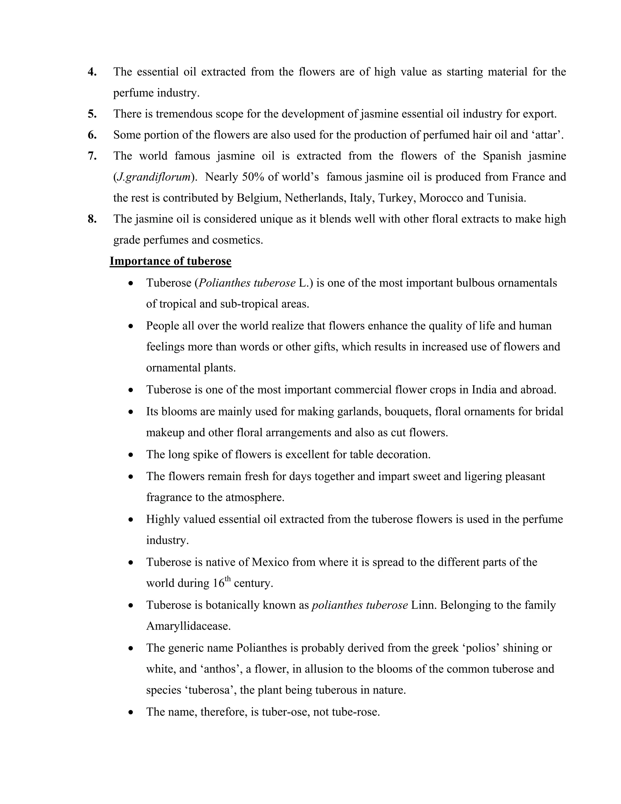 4. The essential oil extracted from the flowers are of high value as starting material for the
perfume industry.
5. There is tremendous scope for the development of jasmine essential oil industry for export.
6. Some portion of the flowers are also used for the production of perfumed hair oil and ‘attar’.
7. The world famous jasmine oil is extracted from the flowers of the Spanish jasmine
(J.grandiflorum). Nearly 50% of world’s famous jasmine oil is produced from France and
the rest is contributed by Belgium, Netherlands, Italy, Turkey, Morocco and Tunisia.
8. The jasmine oil is considered unique as it blends well with other floral extracts to make high
grade perfumes and cosmetics.
Importance of tuberose
• Tuberose (Polianthes tuberose L.) is one of the most important bulbous ornamentals
of tropical and sub-tropical areas.
• People all over the world realize that flowers enhance the quality of life and human
feelings more than words or other gifts, which results in increased use of flowers and
ornamental plants.
• Tuberose is one of the most important commercial flower crops in India and abroad.
• Its blooms are mainly used for making garlands, bouquets, floral ornaments for bridal
makeup and other floral arrangements and also as cut flowers.
• The long spike of flowers is excellent for table decoration.
• The flowers remain fresh for days together and impart sweet and ligering pleasant
fragrance to the atmosphere.
• Highly valued essential oil extracted from the tuberose flowers is used in the perfume
industry.
• Tuberose is native of Mexico from where it is spread to the different parts of the
world during 16th
century.
• Tuberose is botanically known as polianthes tuberose Linn. Belonging to the family
Amaryllidacease.
• The generic name Polianthes is probably derived from the greek ‘polios’ shining or
white, and ‘anthos’, a flower, in allusion to the blooms of the common tuberose and
species ‘tuberosa’, the plant being tuberous in nature.
• The name, therefore, is tuber-ose, not tube-rose.
 