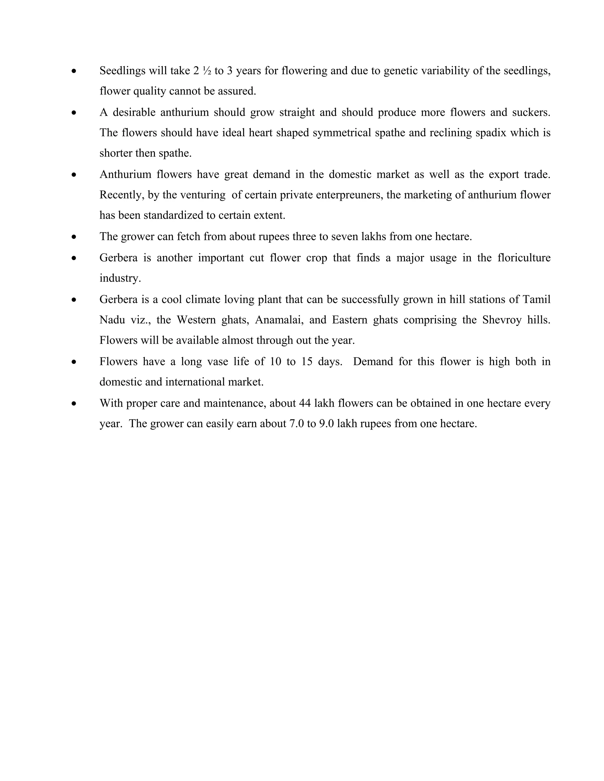 • Seedlings will take 2 ½ to 3 years for flowering and due to genetic variability of the seedlings,
flower quality cannot be assured.
• A desirable anthurium should grow straight and should produce more flowers and suckers.
The flowers should have ideal heart shaped symmetrical spathe and reclining spadix which is
shorter then spathe.
• Anthurium flowers have great demand in the domestic market as well as the export trade.
Recently, by the venturing of certain private enterpreuners, the marketing of anthurium flower
has been standardized to certain extent.
• The grower can fetch from about rupees three to seven lakhs from one hectare.
• Gerbera is another important cut flower crop that finds a major usage in the floriculture
industry.
• Gerbera is a cool climate loving plant that can be successfully grown in hill stations of Tamil
Nadu viz., the Western ghats, Anamalai, and Eastern ghats comprising the Shevroy hills.
Flowers will be available almost through out the year.
• Flowers have a long vase life of 10 to 15 days. Demand for this flower is high both in
domestic and international market.
• With proper care and maintenance, about 44 lakh flowers can be obtained in one hectare every
year. The grower can easily earn about 7.0 to 9.0 lakh rupees from one hectare.
 