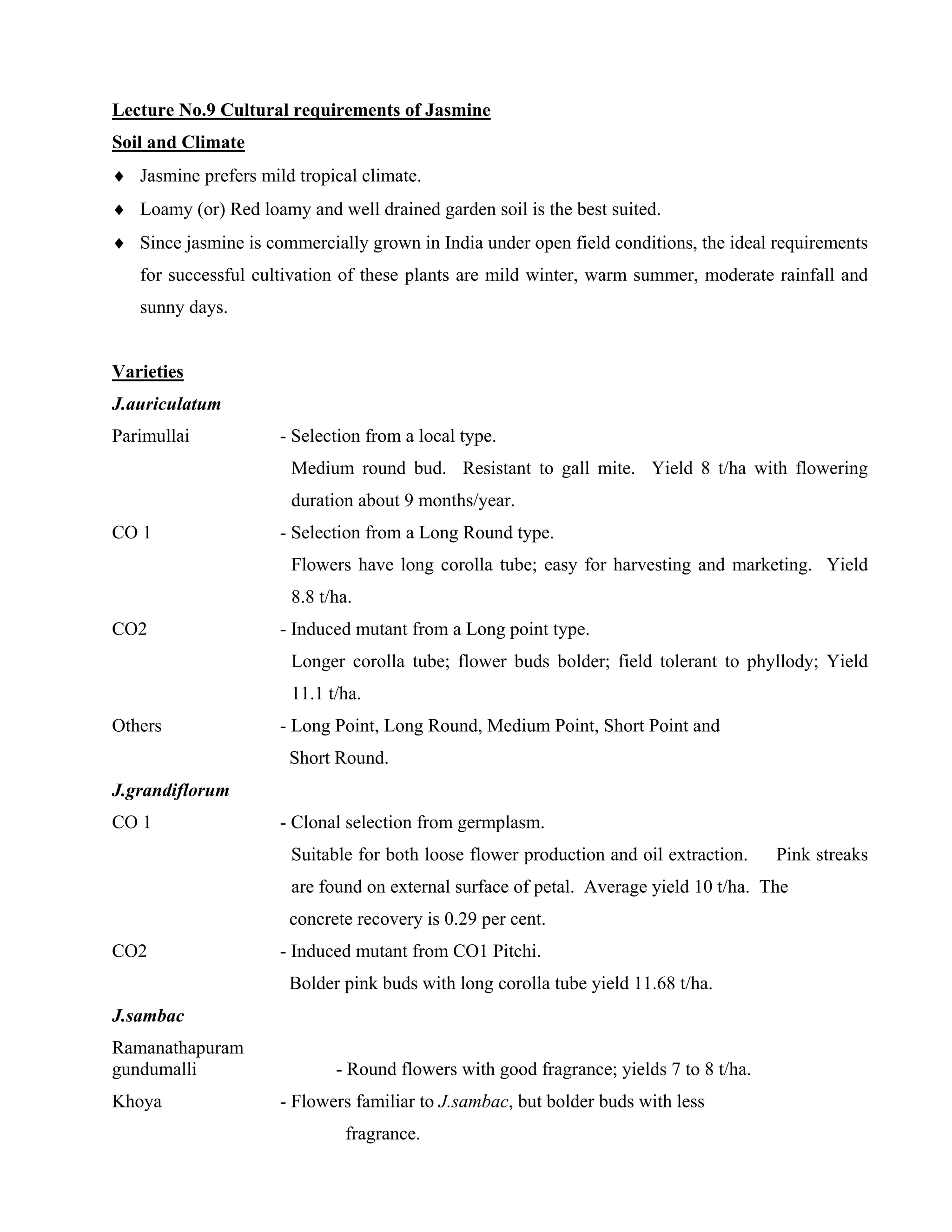 Lecture No.9 Cultural requirements of Jasmine
Soil and Climate
♦ Jasmine prefers mild tropical climate.
♦ Loamy (or) Red loamy and well drained garden soil is the best suited.
♦ Since jasmine is commercially grown in India under open field conditions, the ideal requirements
for successful cultivation of these plants are mild winter, warm summer, moderate rainfall and
sunny days.
Varieties
J.auriculatum
Parimullai - Selection from a local type.
Medium round bud. Resistant to gall mite. Yield 8 t/ha with flowering
duration about 9 months/year.
CO 1 - Selection from a Long Round type.
Flowers have long corolla tube; easy for harvesting and marketing. Yield
8.8 t/ha.
CO2 - Induced mutant from a Long point type.
Longer corolla tube; flower buds bolder; field tolerant to phyllody; Yield
11.1 t/ha.
Others - Long Point, Long Round, Medium Point, Short Point and
Short Round.
J.grandiflorum
CO 1 - Clonal selection from germplasm.
Suitable for both loose flower production and oil extraction. Pink streaks
are found on external surface of petal. Average yield 10 t/ha. The
concrete recovery is 0.29 per cent.
CO2 - Induced mutant from CO1 Pitchi.
Bolder pink buds with long corolla tube yield 11.68 t/ha.
J.sambac
Ramanathapuram
gundumalli - Round flowers with good fragrance; yields 7 to 8 t/ha.
Khoya - Flowers familiar to J.sambac, but bolder buds with less
fragrance.
 
