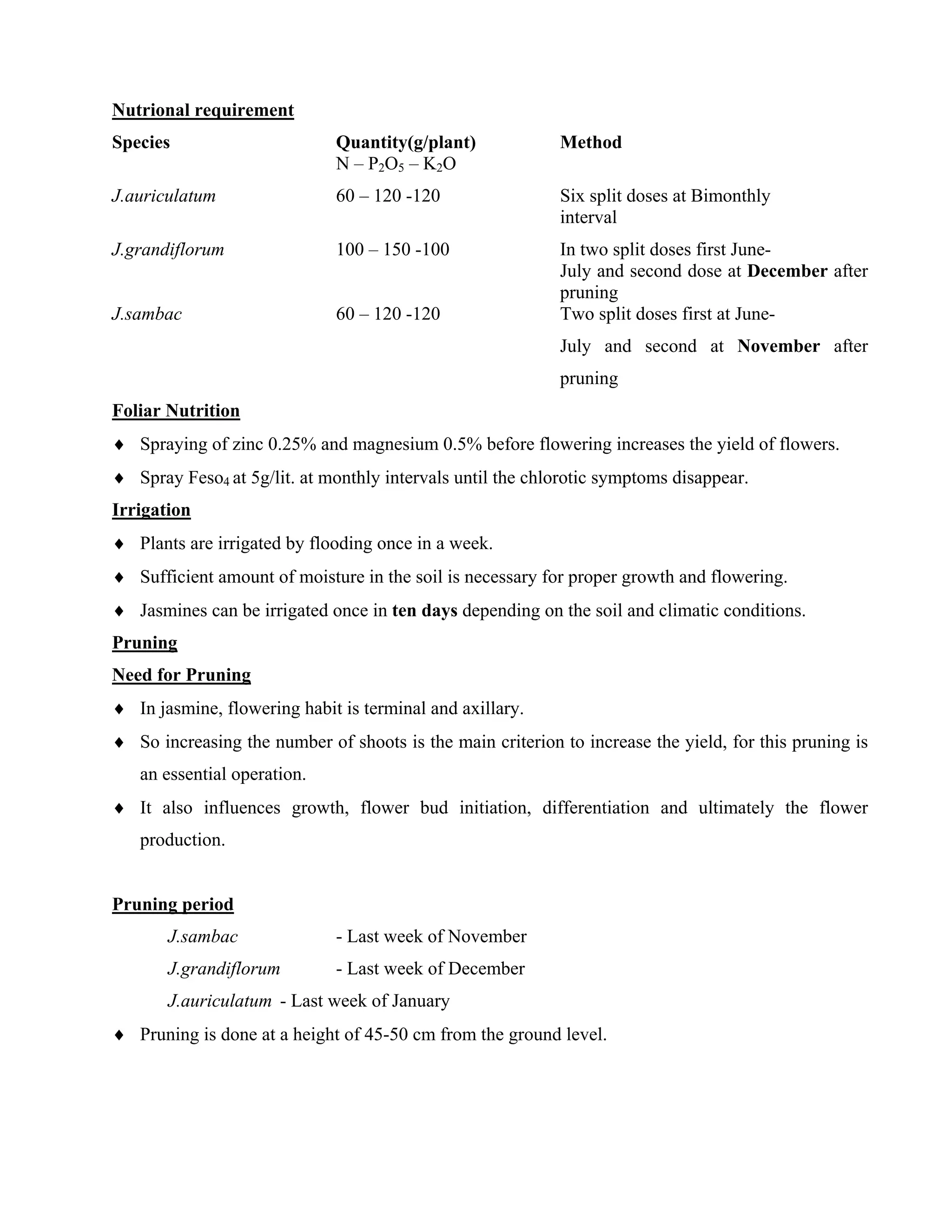 Nutrional requirement
Species Quantity(g/plant) Method
N – P2O5 – K2O
J.auriculatum 60 – 120 -120 Six split doses at Bimonthly
interval
J.grandiflorum 100 – 150 -100 In two split doses first June-
July and second dose at December after
pruning
J.sambac 60 – 120 -120 Two split doses first at June-
July and second at November after
pruning
Foliar Nutrition
♦ Spraying of zinc 0.25% and magnesium 0.5% before flowering increases the yield of flowers.
♦ Spray Feso4 at 5g/lit. at monthly intervals until the chlorotic symptoms disappear.
Irrigation
♦ Plants are irrigated by flooding once in a week.
♦ Sufficient amount of moisture in the soil is necessary for proper growth and flowering.
♦ Jasmines can be irrigated once in ten days depending on the soil and climatic conditions.
Pruning
Need for Pruning
♦ In jasmine, flowering habit is terminal and axillary.
♦ So increasing the number of shoots is the main criterion to increase the yield, for this pruning is
an essential operation.
♦ It also influences growth, flower bud initiation, differentiation and ultimately the flower
production.
Pruning period
J.sambac - Last week of November
J.grandiflorum - Last week of December
J.auriculatum - Last week of January
♦ Pruning is done at a height of 45-50 cm from the ground level.
 