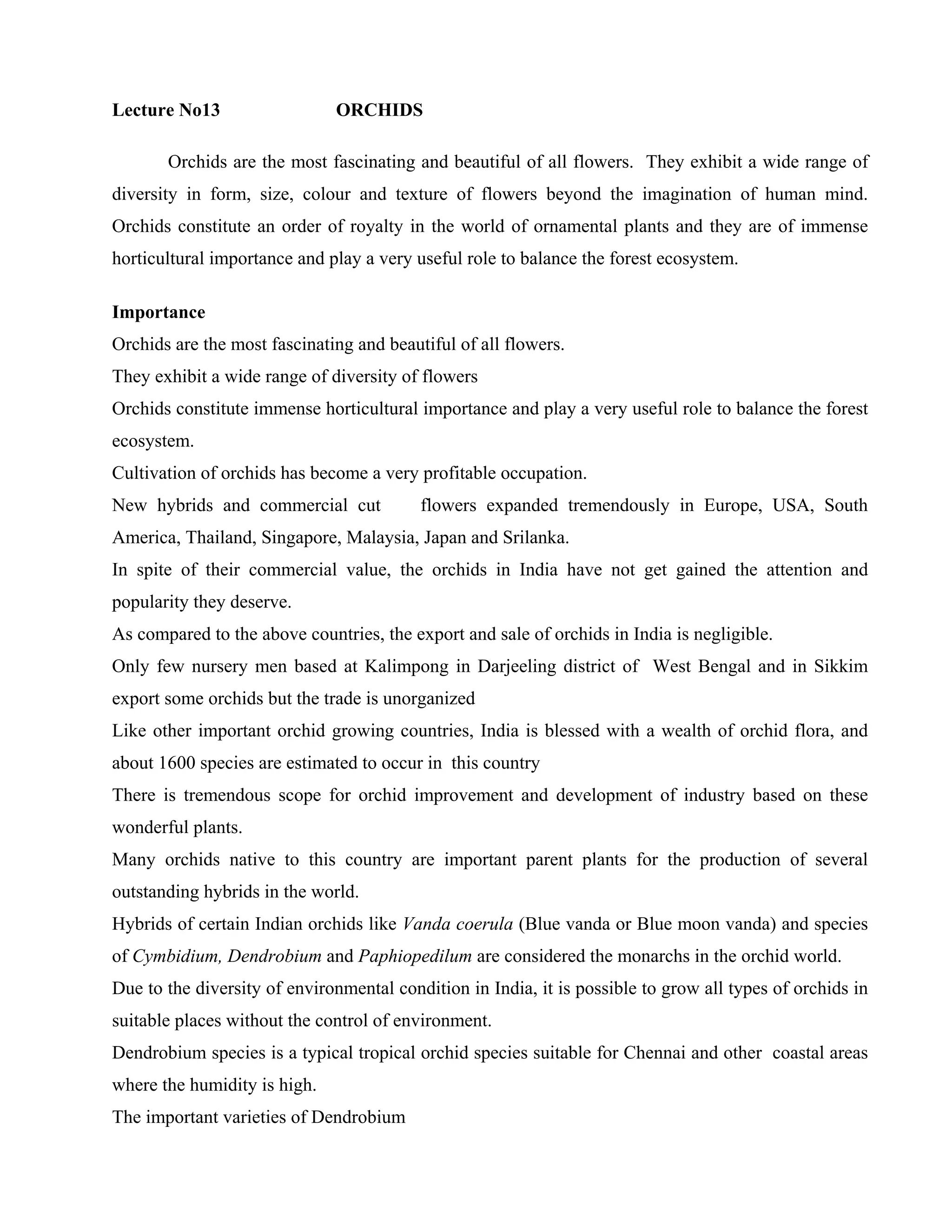 Lecture No13 ORCHIDS
Orchids are the most fascinating and beautiful of all flowers. They exhibit a wide range of
diversity in form, size, colour and texture of flowers beyond the imagination of human mind.
Orchids constitute an order of royalty in the world of ornamental plants and they are of immense
horticultural importance and play a very useful role to balance the forest ecosystem.
Importance
Orchids are the most fascinating and beautiful of all flowers.
They exhibit a wide range of diversity of flowers
Orchids constitute immense horticultural importance and play a very useful role to balance the forest
ecosystem.
Cultivation of orchids has become a very profitable occupation.
New hybrids and commercial cut flowers expanded tremendously in Europe, USA, South
America, Thailand, Singapore, Malaysia, Japan and Srilanka.
In spite of their commercial value, the orchids in India have not get gained the attention and
popularity they deserve.
As compared to the above countries, the export and sale of orchids in India is negligible.
Only few nursery men based at Kalimpong in Darjeeling district of West Bengal and in Sikkim
export some orchids but the trade is unorganized
Like other important orchid growing countries, India is blessed with a wealth of orchid flora, and
about 1600 species are estimated to occur in this country
There is tremendous scope for orchid improvement and development of industry based on these
wonderful plants.
Many orchids native to this country are important parent plants for the production of several
outstanding hybrids in the world.
Hybrids of certain Indian orchids like Vanda coerula (Blue vanda or Blue moon vanda) and species
of Cymbidium, Dendrobium and Paphiopedilum are considered the monarchs in the orchid world.
Due to the diversity of environmental condition in India, it is possible to grow all types of orchids in
suitable places without the control of environment.
Dendrobium species is a typical tropical orchid species suitable for Chennai and other coastal areas
where the humidity is high.
The important varieties of Dendrobium
 