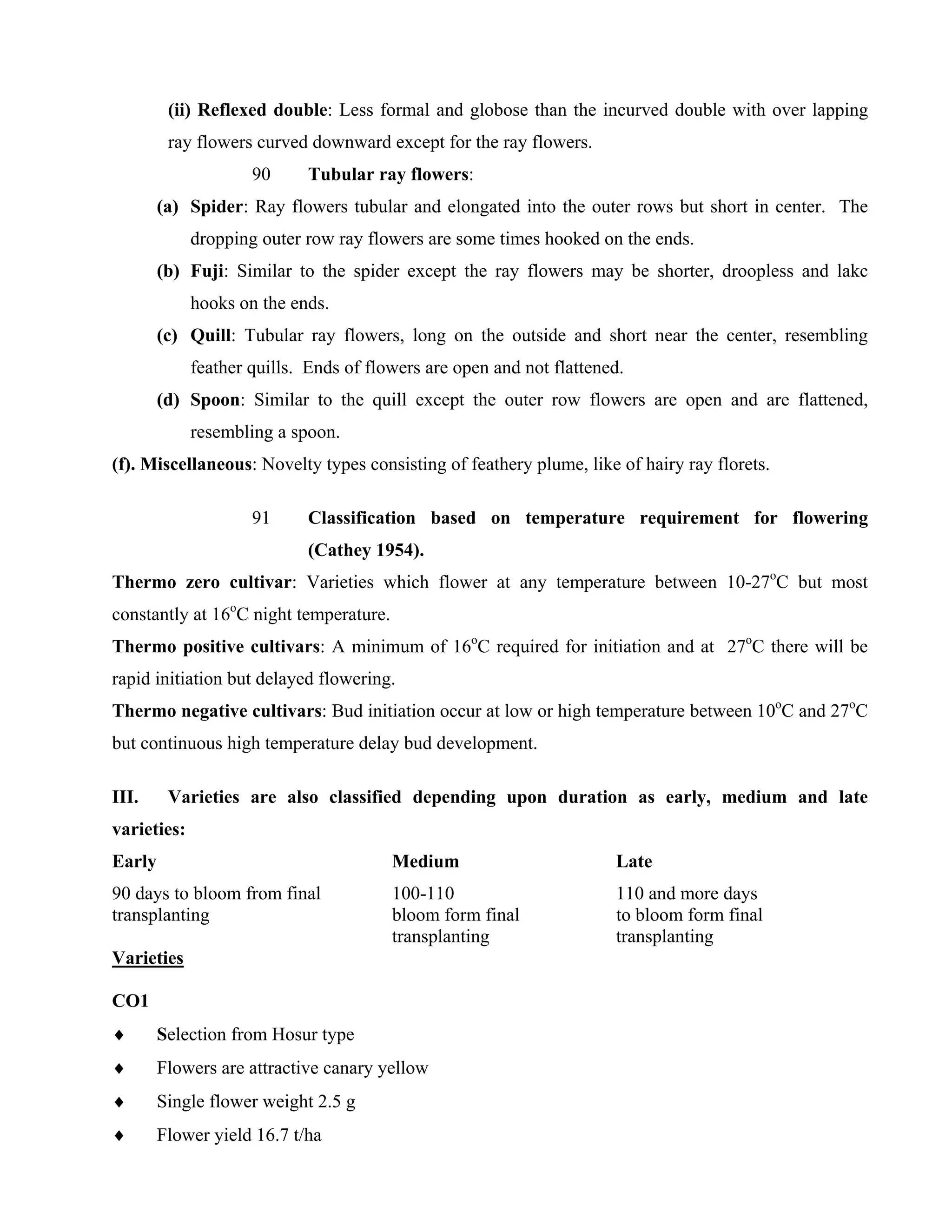 (ii) Reflexed double: Less formal and globose than the incurved double with over lapping
ray flowers curved downward except for the ray flowers.
90 Tubular ray flowers:
(a) Spider: Ray flowers tubular and elongated into the outer rows but short in center. The
dropping outer row ray flowers are some times hooked on the ends.
(b) Fuji: Similar to the spider except the ray flowers may be shorter, droopless and lakc
hooks on the ends.
(c) Quill: Tubular ray flowers, long on the outside and short near the center, resembling
feather quills. Ends of flowers are open and not flattened.
(d) Spoon: Similar to the quill except the outer row flowers are open and are flattened,
resembling a spoon.
(f). Miscellaneous: Novelty types consisting of feathery plume, like of hairy ray florets.
91 Classification based on temperature requirement for flowering
(Cathey 1954).
Thermo zero cultivar: Varieties which flower at any temperature between 10-27o
C but most
constantly at 16o
C night temperature.
Thermo positive cultivars: A minimum of 16o
C required for initiation and at 27o
C there will be
rapid initiation but delayed flowering.
Thermo negative cultivars: Bud initiation occur at low or high temperature between 10o
C and 27o
C
but continuous high temperature delay bud development.
III. Varieties are also classified depending upon duration as early, medium and late
varieties:
Early Medium Late
90 days to bloom from final 100-110 110 and more days
transplanting bloom form final to bloom form final
transplanting transplanting
Varieties
CO1
♦ Selection from Hosur type
♦ Flowers are attractive canary yellow
♦ Single flower weight 2.5 g
♦ Flower yield 16.7 t/ha
 