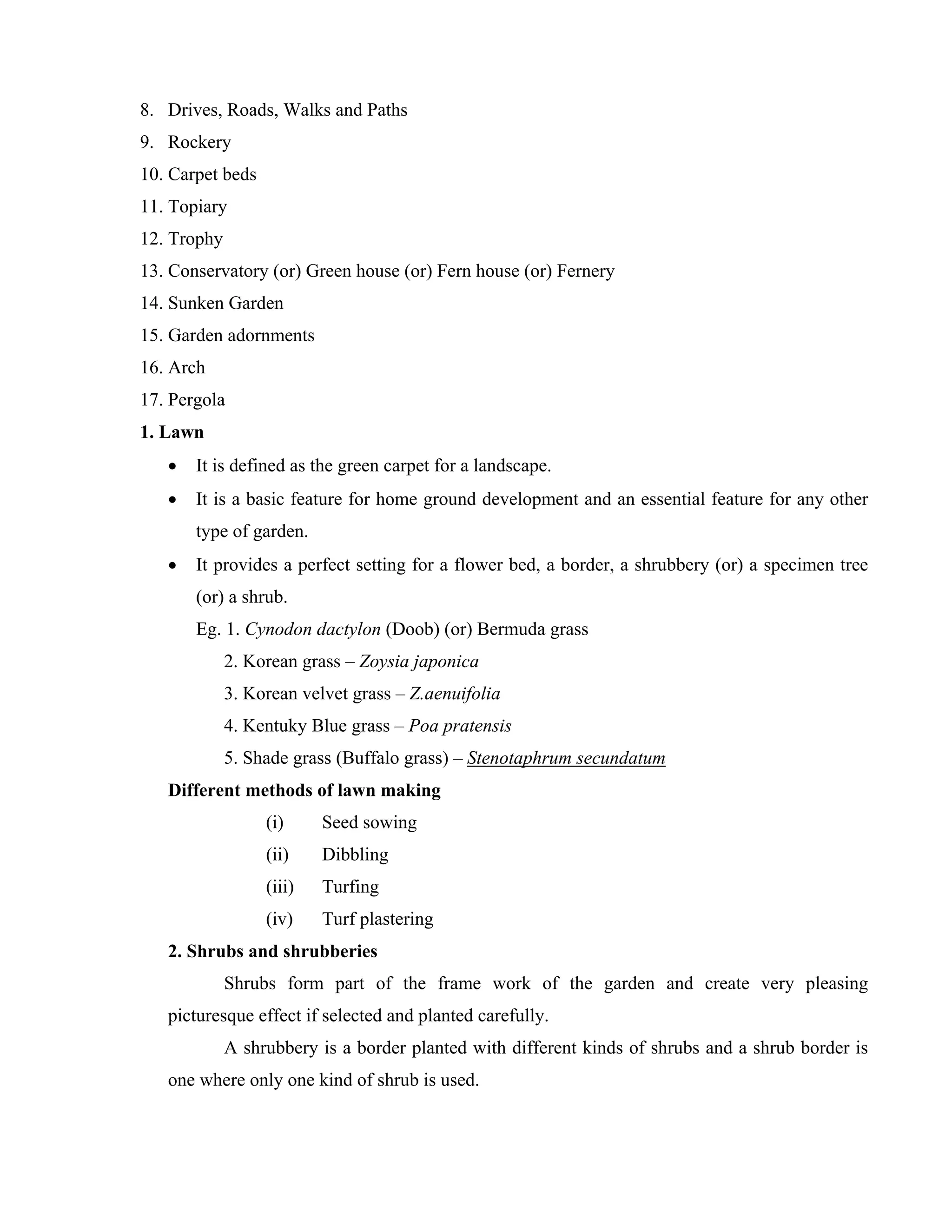 8. Drives, Roads, Walks and Paths
9. Rockery
10. Carpet beds
11. Topiary
12. Trophy
13. Conservatory (or) Green house (or) Fern house (or) Fernery
14. Sunken Garden
15. Garden adornments
16. Arch
17. Pergola
1. Lawn
• It is defined as the green carpet for a landscape.
• It is a basic feature for home ground development and an essential feature for any other
type of garden.
• It provides a perfect setting for a flower bed, a border, a shrubbery (or) a specimen tree
(or) a shrub.
Eg. 1. Cynodon dactylon (Doob) (or) Bermuda grass
2. Korean grass – Zoysia japonica
3. Korean velvet grass – Z.aenuifolia
4. Kentuky Blue grass – Poa pratensis
5. Shade grass (Buffalo grass) – Stenotaphrum secundatum
Different methods of lawn making
(i) Seed sowing
(ii) Dibbling
(iii) Turfing
(iv) Turf plastering
2. Shrubs and shrubberies
Shrubs form part of the frame work of the garden and create very pleasing
picturesque effect if selected and planted carefully.
A shrubbery is a border planted with different kinds of shrubs and a shrub border is
one where only one kind of shrub is used.
 
