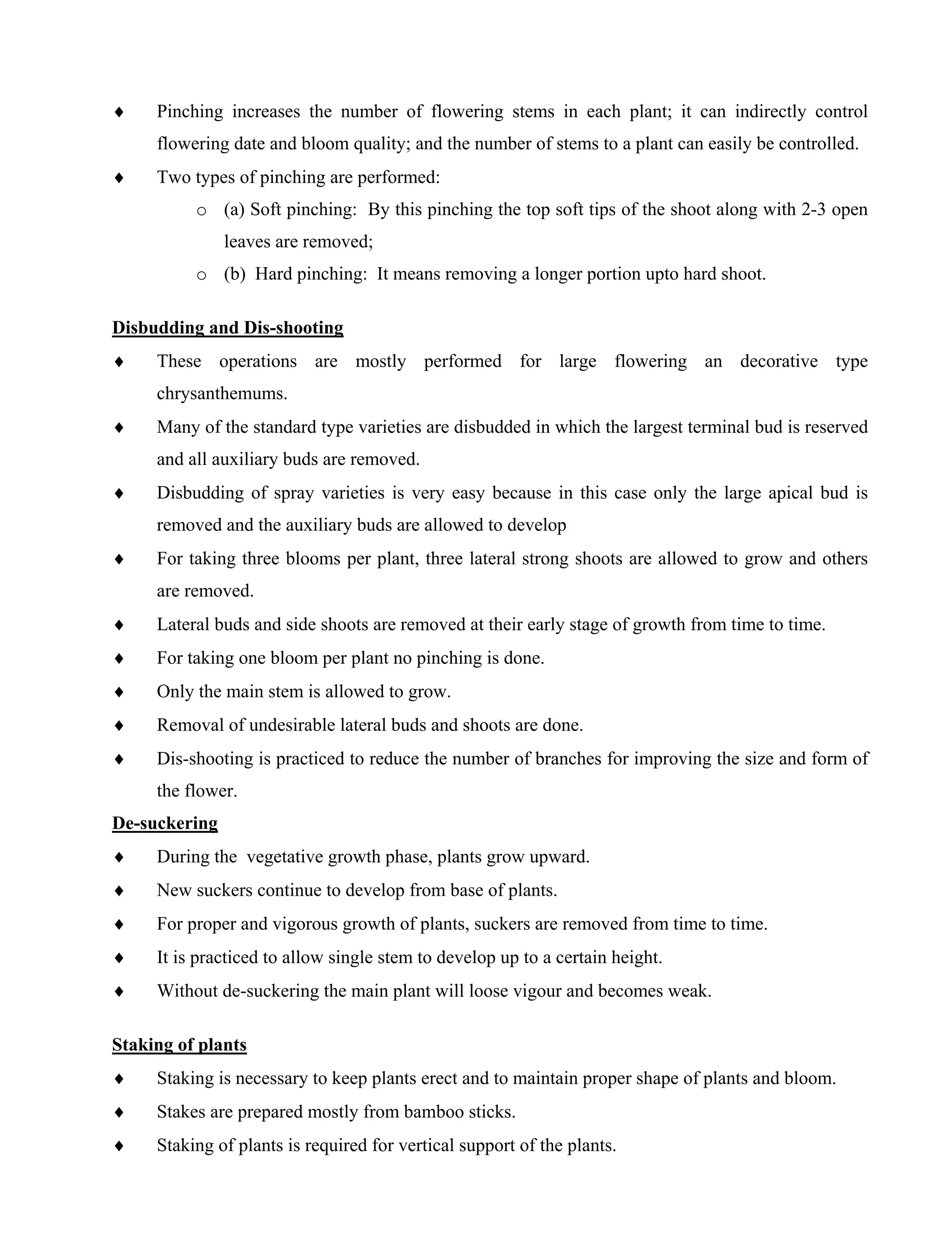 ♦ Pinching increases the number of flowering stems in each plant; it can indirectly control
flowering date and bloom quality; and the number of stems to a plant can easily be controlled.
♦ Two types of pinching are performed:
o (a) Soft pinching: By this pinching the top soft tips of the shoot along with 2-3 open
leaves are removed;
o (b) Hard pinching: It means removing a longer portion upto hard shoot.
Disbudding and Dis-shooting
♦ These operations are mostly performed for large flowering an decorative type
chrysanthemums.
♦ Many of the standard type varieties are disbudded in which the largest terminal bud is reserved
and all auxiliary buds are removed.
♦ Disbudding of spray varieties is very easy because in this case only the large apical bud is
removed and the auxiliary buds are allowed to develop
♦ For taking three blooms per plant, three lateral strong shoots are allowed to grow and others
are removed.
♦ Lateral buds and side shoots are removed at their early stage of growth from time to time.
♦ For taking one bloom per plant no pinching is done.
♦ Only the main stem is allowed to grow.
♦ Removal of undesirable lateral buds and shoots are done.
♦ Dis-shooting is practiced to reduce the number of branches for improving the size and form of
the flower.
De-suckering
♦ During the vegetative growth phase, plants grow upward.
♦ New suckers continue to develop from base of plants.
♦ For proper and vigorous growth of plants, suckers are removed from time to time.
♦ It is practiced to allow single stem to develop up to a certain height.
♦ Without de-suckering the main plant will loose vigour and becomes weak.
Staking of plants
♦ Staking is necessary to keep plants erect and to maintain proper shape of plants and bloom.
♦ Stakes are prepared mostly from bamboo sticks.
♦ Staking of plants is required for vertical support of the plants.
 