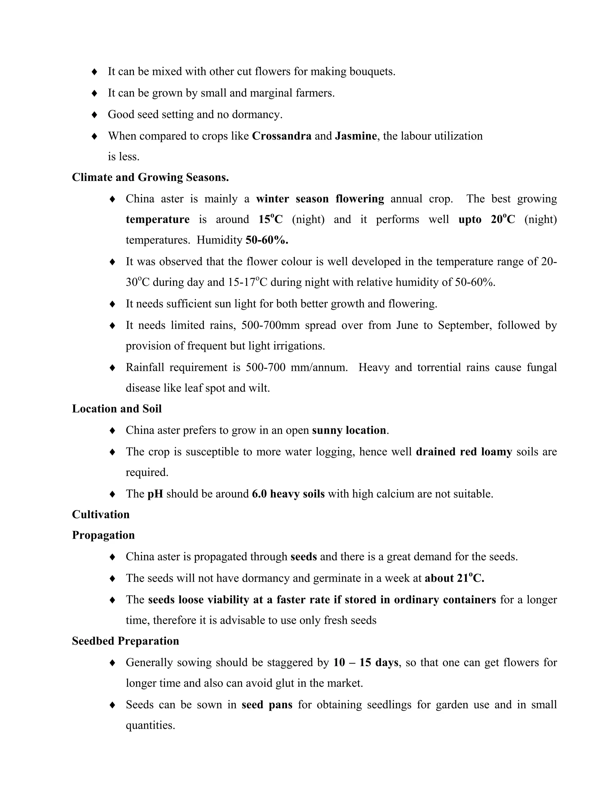 ♦ It can be mixed with other cut flowers for making bouquets.
♦ It can be grown by small and marginal farmers.
♦ Good seed setting and no dormancy.
♦ When compared to crops like Crossandra and Jasmine, the labour utilization
is less.
Climate and Growing Seasons.
♦ China aster is mainly a winter season flowering annual crop. The best growing
temperature is around 15o
C (night) and it performs well upto 20o
C (night)
temperatures. Humidity 50-60%.
♦ It was observed that the flower colour is well developed in the temperature range of 20-
30o
C during day and 15-17o
C during night with relative humidity of 50-60%.
♦ It needs sufficient sun light for both better growth and flowering.
♦ It needs limited rains, 500-700mm spread over from June to September, followed by
provision of frequent but light irrigations.
♦ Rainfall requirement is 500-700 mm/annum. Heavy and torrential rains cause fungal
disease like leaf spot and wilt.
Location and Soil
♦ China aster prefers to grow in an open sunny location.
♦ The crop is susceptible to more water logging, hence well drained red loamy soils are
required.
♦ The pH should be around 6.0 heavy soils with high calcium are not suitable.
Cultivation
Propagation
♦ China aster is propagated through seeds and there is a great demand for the seeds.
♦ The seeds will not have dormancy and germinate in a week at about 21o
C.
♦ The seeds loose viability at a faster rate if stored in ordinary containers for a longer
time, therefore it is advisable to use only fresh seeds
Seedbed Preparation
♦ Generally sowing should be staggered by 10 – 15 days, so that one can get flowers for
longer time and also can avoid glut in the market.
♦ Seeds can be sown in seed pans for obtaining seedlings for garden use and in small
quantities.
 