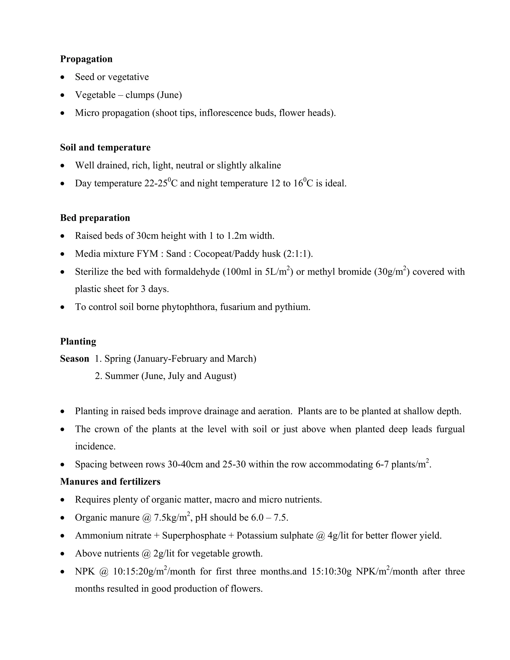 Propagation
• Seed or vegetative
• Vegetable – clumps (June)
• Micro propagation (shoot tips, inflorescence buds, flower heads).
Soil and temperature
• Well drained, rich, light, neutral or slightly alkaline
• Day temperature 22-250
C and night temperature 12 to 160
C is ideal.
Bed preparation
• Raised beds of 30cm height with 1 to 1.2m width.
• Media mixture FYM : Sand : Cocopeat/Paddy husk (2:1:1).
• Sterilize the bed with formaldehyde (100ml in 5L/m2
) or methyl bromide (30g/m2
) covered with
plastic sheet for 3 days.
• To control soil borne phytophthora, fusarium and pythium.
Planting
Season 1. Spring (January-February and March)
2. Summer (June, July and August)
• Planting in raised beds improve drainage and aeration. Plants are to be planted at shallow depth.
• The crown of the plants at the level with soil or just above when planted deep leads furgual
incidence.
• Spacing between rows 30-40cm and 25-30 within the row accommodating 6-7 plants/m2
.
Manures and fertilizers
• Requires plenty of organic matter, macro and micro nutrients.
• Organic manure @ 7.5kg/m2
, pH should be 6.0 – 7.5.
• Ammonium nitrate + Superphosphate + Potassium sulphate @ 4g/lit for better flower yield.
• Above nutrients @ 2g/lit for vegetable growth.
• NPK @ 10:15:20g/m2
/month for first three months.and 15:10:30g NPK/m2
/month after three
months resulted in good production of flowers.
 