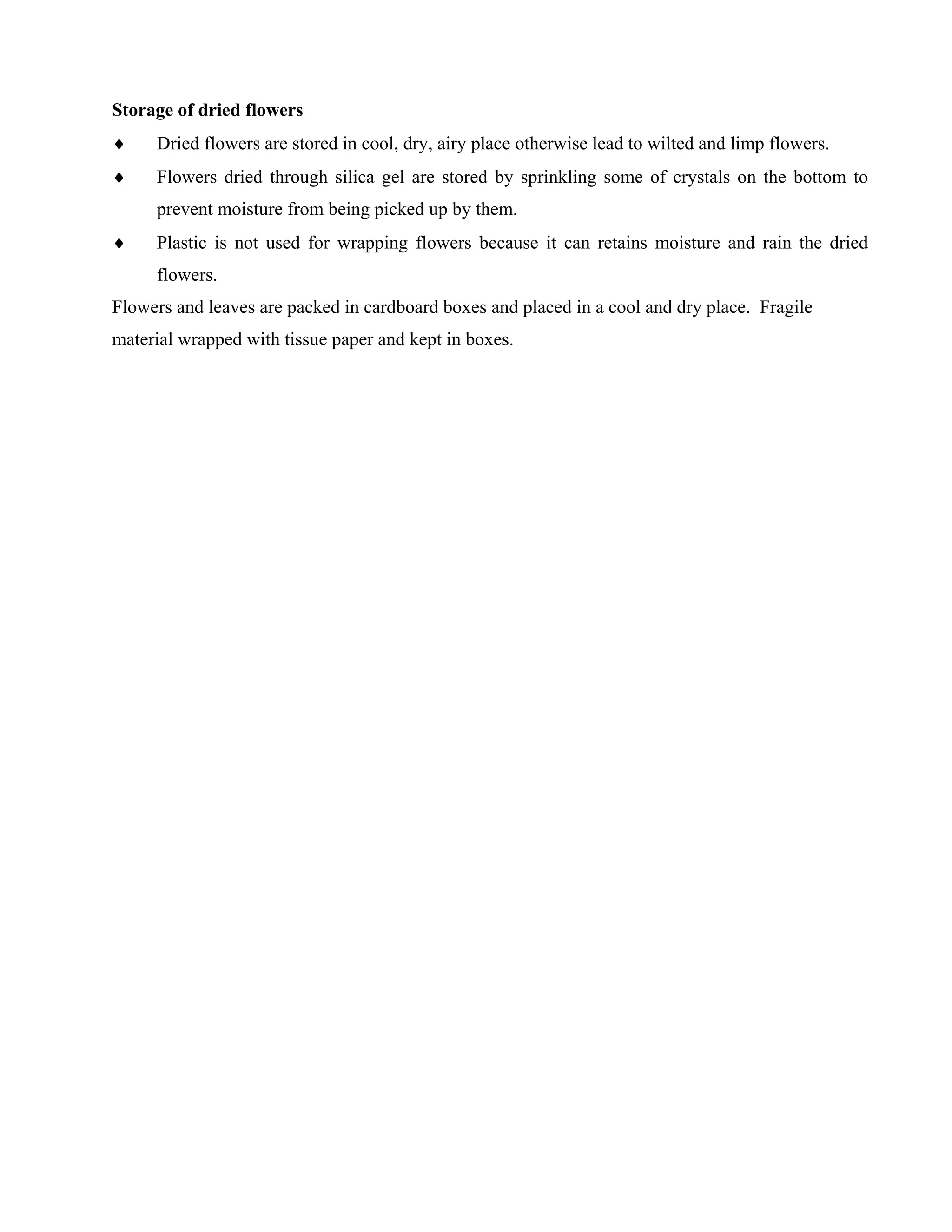 Storage of dried flowers
♦ Dried flowers are stored in cool, dry, airy place otherwise lead to wilted and limp flowers.
♦ Flowers dried through silica gel are stored by sprinkling some of crystals on the bottom to
prevent moisture from being picked up by them.
♦ Plastic is not used for wrapping flowers because it can retains moisture and rain the dried
flowers.
Flowers and leaves are packed in cardboard boxes and placed in a cool and dry place. Fragile
material wrapped with tissue paper and kept in boxes.
 