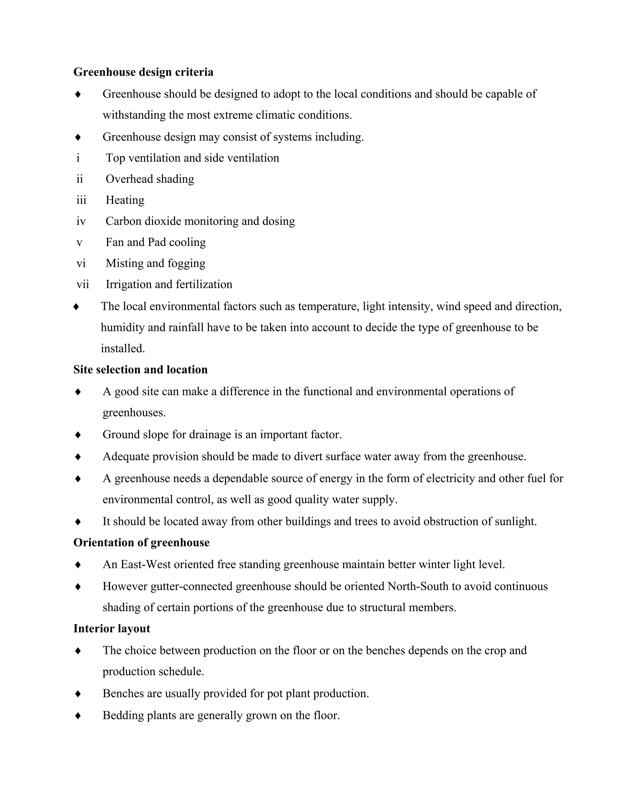 Greenhouse design criteria
♦ Greenhouse should be designed to adopt to the local conditions and should be capable of
withstanding the most extreme climatic conditions.
♦ Greenhouse design may consist of systems including.
i Top ventilation and side ventilation
ii Overhead shading
iii Heating
iv Carbon dioxide monitoring and dosing
v Fan and Pad cooling
vi Misting and fogging
vii Irrigation and fertilization
♦ The local environmental factors such as temperature, light intensity, wind speed and direction,
humidity and rainfall have to be taken into account to decide the type of greenhouse to be
installed.
Site selection and location
♦ A good site can make a difference in the functional and environmental operations of
greenhouses.
♦ Ground slope for drainage is an important factor.
♦ Adequate provision should be made to divert surface water away from the greenhouse.
♦ A greenhouse needs a dependable source of energy in the form of electricity and other fuel for
environmental control, as well as good quality water supply.
♦ It should be located away from other buildings and trees to avoid obstruction of sunlight.
Orientation of greenhouse
♦ An East-West oriented free standing greenhouse maintain better winter light level.
♦ However gutter-connected greenhouse should be oriented North-South to avoid continuous
shading of certain portions of the greenhouse due to structural members.
Interior layout
♦ The choice between production on the floor or on the benches depends on the crop and
production schedule.
♦ Benches are usually provided for pot plant production.
♦ Bedding plants are generally grown on the floor.
 