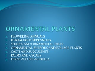 a. FLOWERING ANNUALS
b. HERBACEOUS PERENNIALS
c. SHADES AND ORNAMENTAL TREES
d. ORNAMENTAL BULBOUS AND FOLIAGE PLANTS
e. CACTI AND SUCCULENTS
f. PALMS AND CYCADS
g. FERNS AND SELAGINELLA
 