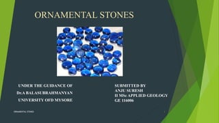 ORNAMENTAL STONES
UNDER THE GUIDANCE OF
Dr.A BALASUBRAHMANYAN
UNIVERSITY OFD MYSORE
SUBMITTED BY
ANJU SURESH
II MSc APPLIED GEOLOGY
GE 116006
ORNAMENTAL STONES 1
 