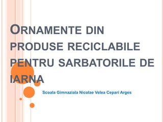 ORNAMENTE DIN
PRODUSE RECICLABILE

PENTRU SARBATORILE DE
IARNA
Scoala Gimnaziala Nicolae Velea Cepari Arges

 