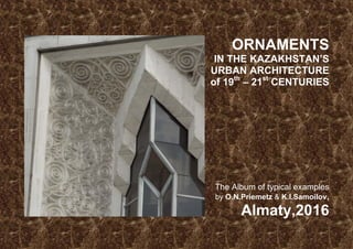 ORNAMENTS
IN THE KAZAKHSTAN’S
URBAN ARCHITECTURE
of 19th
– 21st
CENTURIES
The Album of typical examples
by O.N.Priemetz & K.I.Samoilov,
Almaty,2016
 