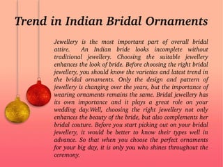 Trend in Indian Bridal Ornaments
Jewellery  is  the  most  important  part  of  overall  bridal 
attire.    An  Indian  bride  looks  incomplete  without 
traditional  jewellery.  Choosing  the  suitable  jewellery 
enhances the look of bride. Before choosing the right bridal 
jewellery, you should know the varieties and latest trend in 
the  bridal  ornaments.  Only  the  design  and  pattern  of 
jewellery is changing over the years, but the importance of 
wearing ornaments remains the same. Bridal jewellery has 
its  own  importance  and  it  plays  a  great  role  on  your 
wedding  day.Well,  choosing  the  right  jewellery  not  only 
enhances the beauty of the bride, but also complements her 
bridal couture. Before you start picking out on your bridal 
jewellery,  it  would  be  better  to  know  their  types  well  in 
advance. So that when you choose the perfect ornaments 
for your big day, it is only you who shines throughout the 
ceremony.
 