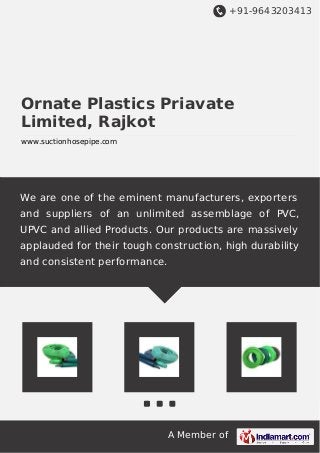 +91-9643203413
A Member of
Ornate Plastics Priavate
Limited, Rajkot
www.suctionhosepipe.com
We are one of the eminent manufacturers, exporters
and suppliers of an unlimited assemblage of PVC,
UPVC and allied Products. Our products are massively
applauded for their tough construction, high durability
and consistent performance.
 