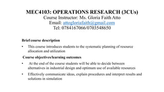 MEC4103: OPERATIONS RESEARCH (3CUs)
Course Instructor: Ms. Gloria Faith Atto
Email: attogloriafaith@gmail.com
Tel: 0784167066/0703548650
Brief course description
• This course introduces students to the systematic planning of resource
allocation and utilization
Course objectives/learning outcomes
• At the end of the course students will be able to decide between
alternatives in industrial design and optimum use of available resources
• Effectively communicate ideas, explain procedures and interpret results and
solutions in simulation
 