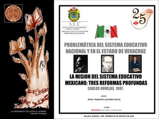PROBLEMÁTICA DEL SISTEMA EDUCATIVO 
NACIONAL Y EN EL ESTADO DE VERACRUZ 
LA MISION DEL SISTEMA EDUCATIVO 
MEXICANO: TRES REFORMAS PROFUNDAS 
CARLOS ORNELAS. 1997. 
ASESOR 
MTRO. FRANCISCO ALFONSO AVILÈS 
MONTERO LA IGNORANCIA ESCLAVIZA AL HOMBRE” DÌAZ ANEL GUADALUPE 
XALAPA, EZQUEZ., VER. VIERNES 04 DE AGOSTO DE 2005 
Hermès Trismegisto 
MAESTRÌA EN EDUCACIÒN 
ALUMNA 
 