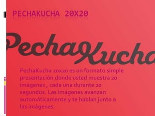 PECHAKUCHA 20X20
PechaKucha 20x20 es un formato simple
presentación donde usted muestra 20
imágenes , cada una durante 20
segundos. Las imágenes avanzan
automáticamente y te hablan junto a
las imágenes.
 
