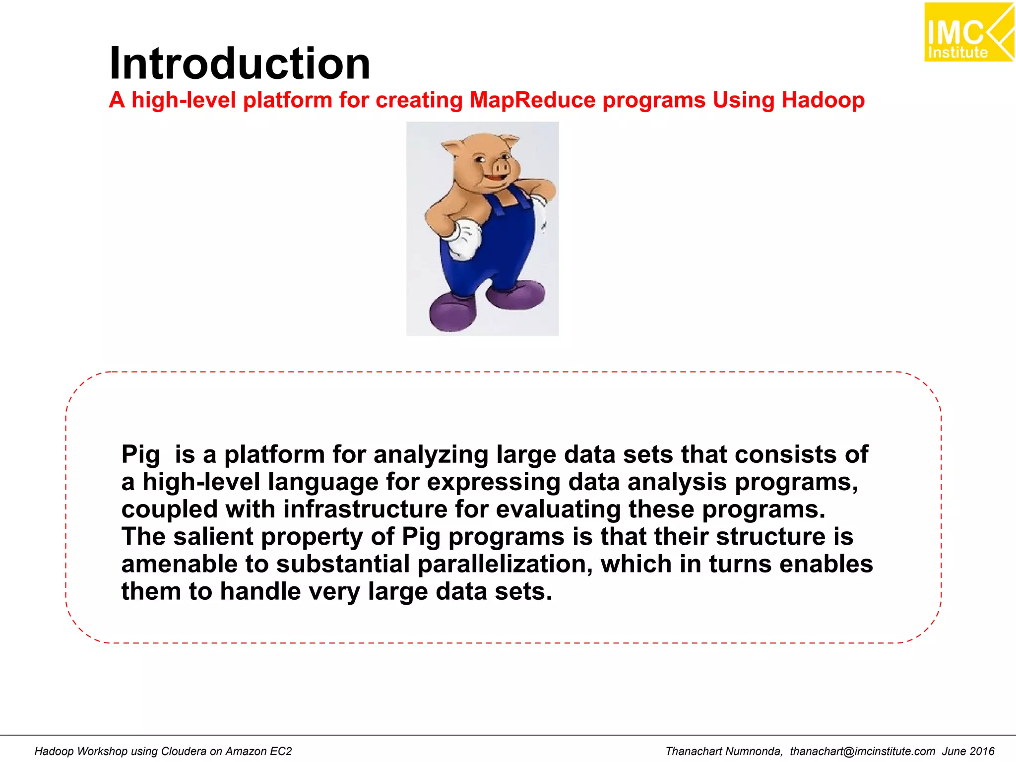 Thanachart Numnonda, thanachart@imcinstitute.com June 2016Hadoop Workshop using Cloudera on Amazon EC2 Introduction A high-level platform for creating MapReduce programs Using Hadoop Pig is a platform for analyzing large data sets that consists of a high-level language for expressing data analysis programs, coupled with infrastructure for evaluating these programs. The salient property of Pig programs is that their structure is amenable to substantial parallelization, which in turns enables them to handle very large data sets. 