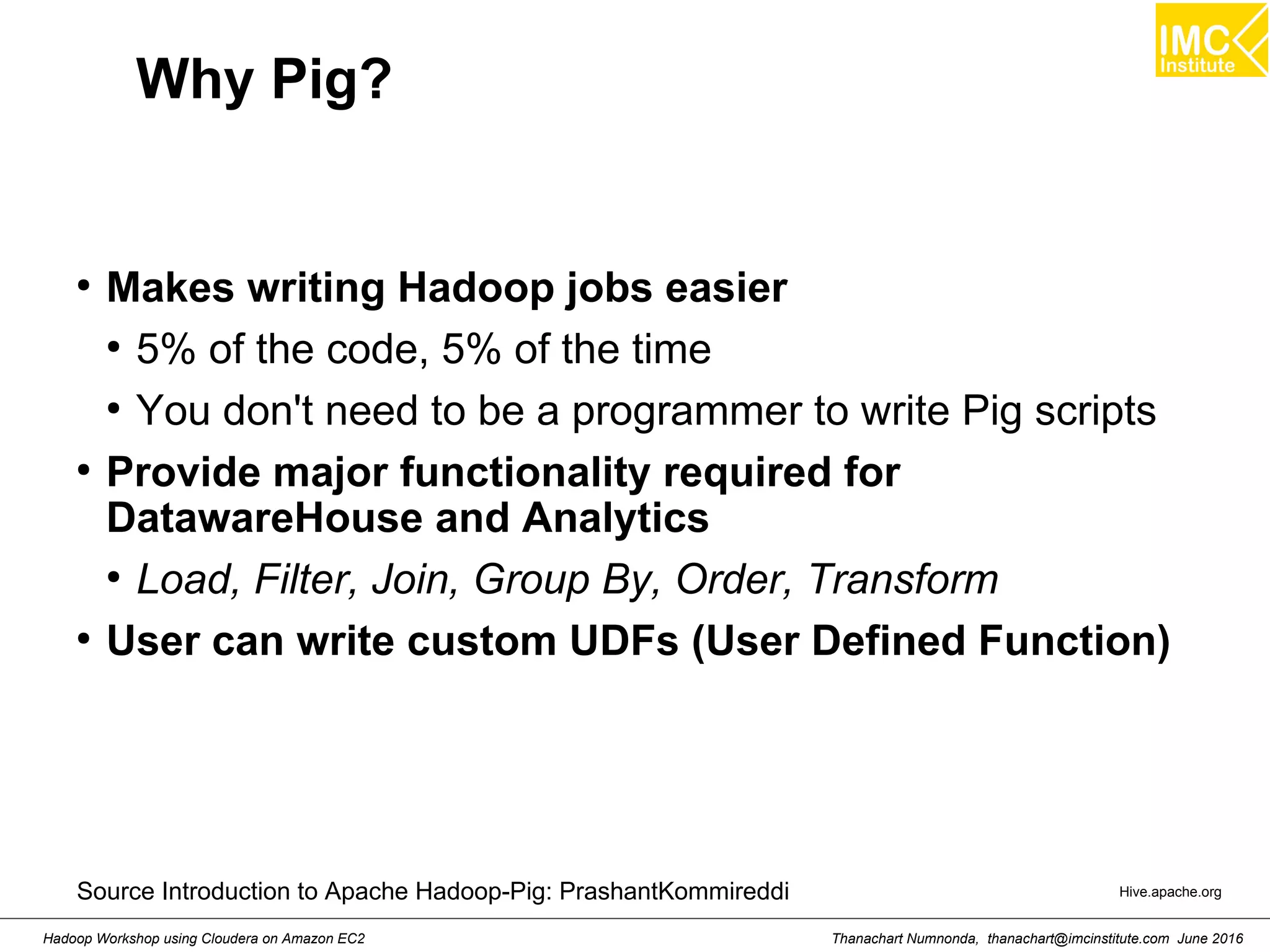 Thanachart Numnonda, thanachart@imcinstitute.com June 2016Hadoop Workshop using Cloudera on Amazon EC2 Why Pig? ● Makes writing Hadoop jobs easier ● 5% of the code, 5% of the time ● You don't need to be a programmer to write Pig scripts ● Provide major functionality required for DatawareHouse and Analytics ● Load, Filter, Join, Group By, Order, Transform ● User can write custom UDFs (User Defined Function) Hive.apache.orgSource Introduction to Apache Hadoop-Pig: PrashantKommireddi 