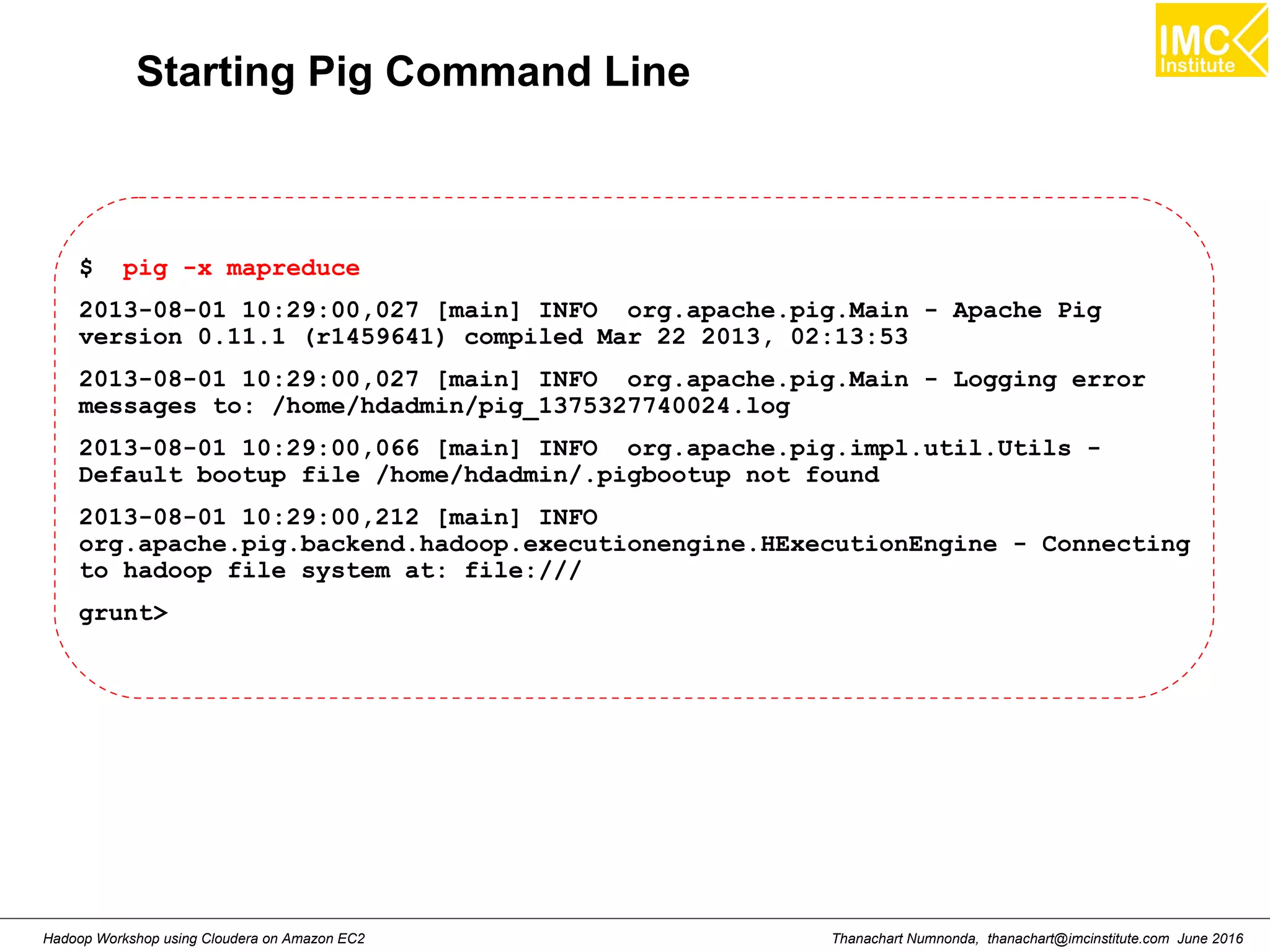 Thanachart Numnonda, thanachart@imcinstitute.com June 2016Hadoop Workshop using Cloudera on Amazon EC2 Starting Pig Command Line $ pig -x mapreduce 2013-08-01 10:29:00,027 [main] INFO org.apache.pig.Main - Apache Pig version 0.11.1 (r1459641) compiled Mar 22 2013, 02:13:53 2013-08-01 10:29:00,027 [main] INFO org.apache.pig.Main - Logging error messages to: /home/hdadmin/pig_1375327740024.log 2013-08-01 10:29:00,066 [main] INFO org.apache.pig.impl.util.Utils - Default bootup file /home/hdadmin/.pigbootup not found 2013-08-01 10:29:00,212 [main] INFO org.apache.pig.backend.hadoop.executionengine.HExecutionEngine - Connecting to hadoop file system at: file:/// grunt> 