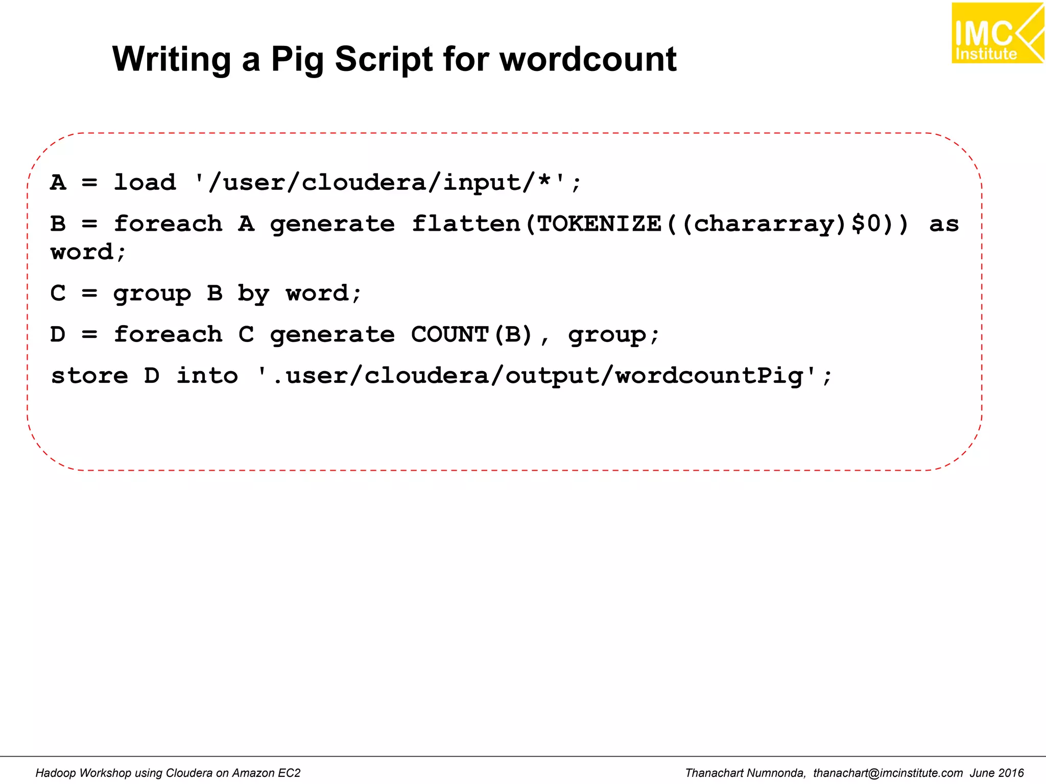 Thanachart Numnonda, thanachart@imcinstitute.com June 2016Hadoop Workshop using Cloudera on Amazon EC2 Writing a Pig Script for wordcount A = load '/user/cloudera/input/*'; B = foreach A generate flatten(TOKENIZE((chararray)$0)) as word; C = group B by word; D = foreach C generate COUNT(B), group; store D into '.user/cloudera/output/wordcountPig'; 