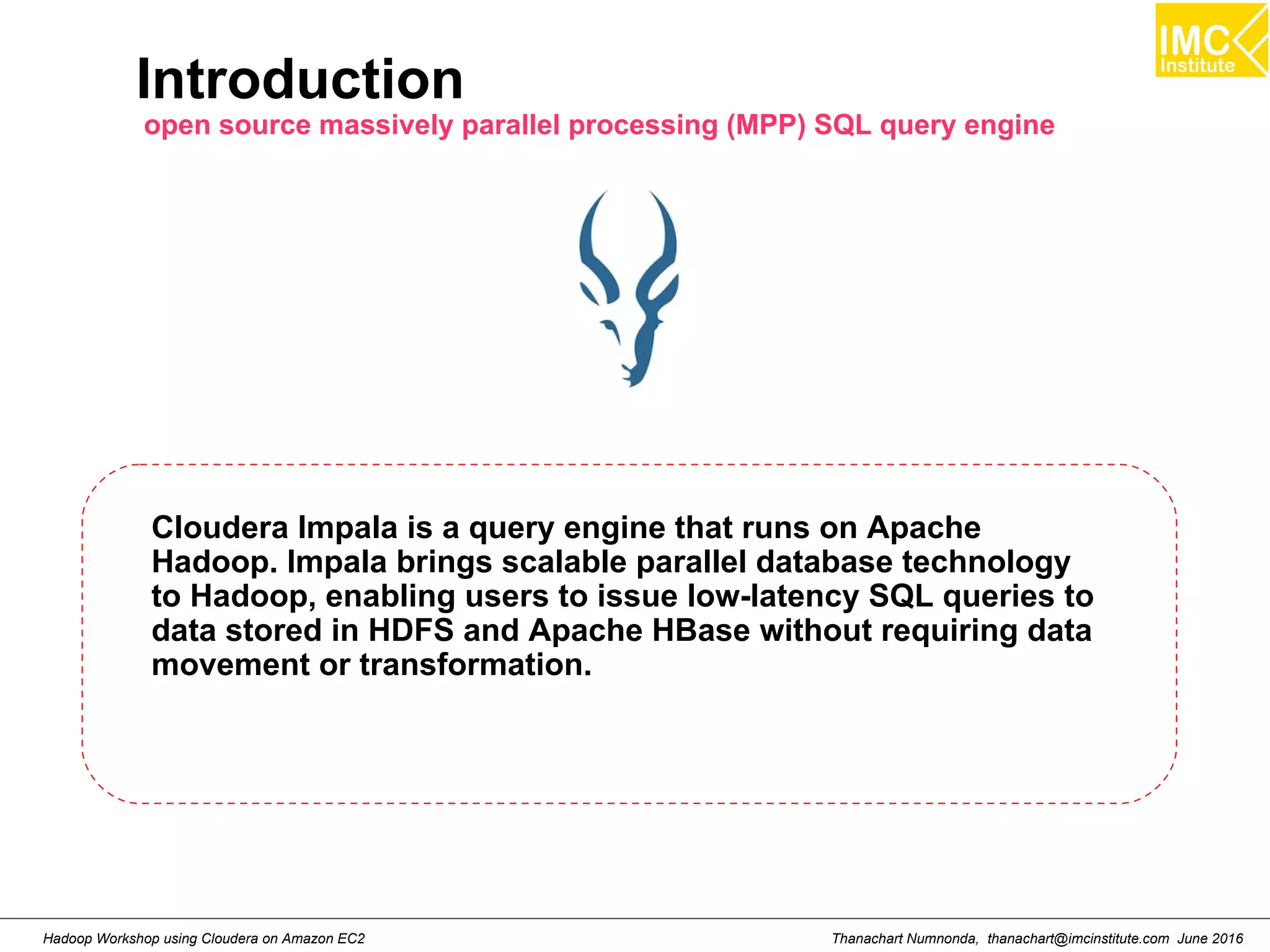 Thanachart Numnonda, thanachart@imcinstitute.com June 2016Hadoop Workshop using Cloudera on Amazon EC2 Introduction open source massively parallel processing (MPP) SQL query engine Cloudera Impala is a query engine that runs on Apache Hadoop. Impala brings scalable parallel database technology to Hadoop, enabling users to issue low-latency SQL queries to data stored in HDFS and Apache HBase without requiring data movement or transformation. 