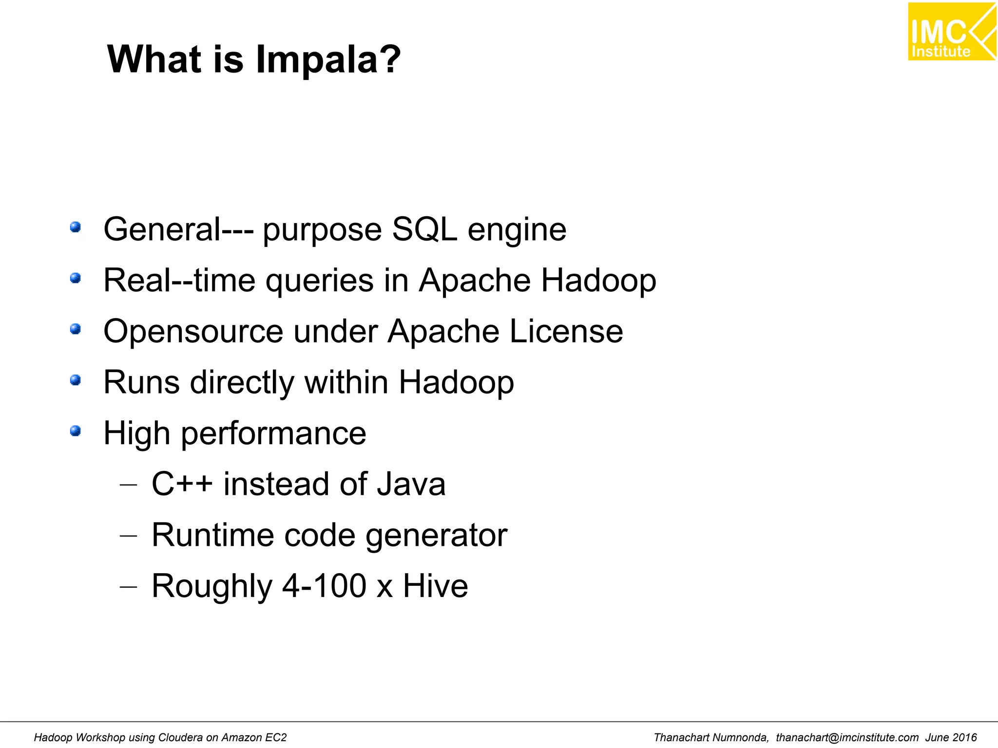 Thanachart Numnonda, thanachart@imcinstitute.com June 2016Hadoop Workshop using Cloudera on Amazon EC2 What is Impala? General--- purpose SQL engine Real--time queries in Apache Hadoop Opensource under Apache License Runs directly within Hadoop High performance – C++ instead of Java – Runtime code generator – Roughly 4-100 x Hive 
