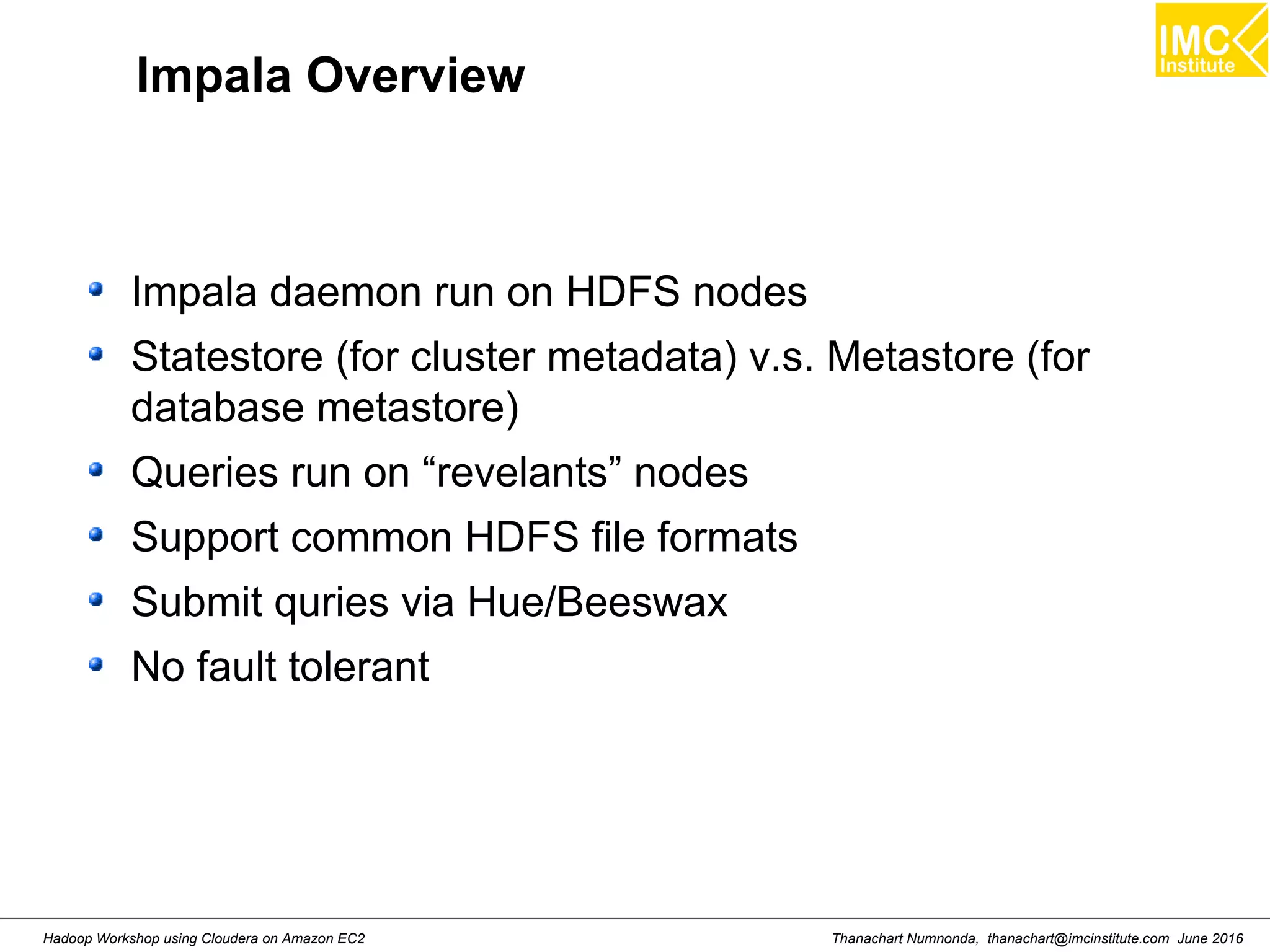 Thanachart Numnonda, thanachart@imcinstitute.com June 2016Hadoop Workshop using Cloudera on Amazon EC2 Impala Overview Impala daemon run on HDFS nodes Statestore (for cluster metadata) v.s. Metastore (for database metastore) Queries run on “revelants” nodes Support common HDFS file formats Submit quries via Hue/Beeswax No fault tolerant 