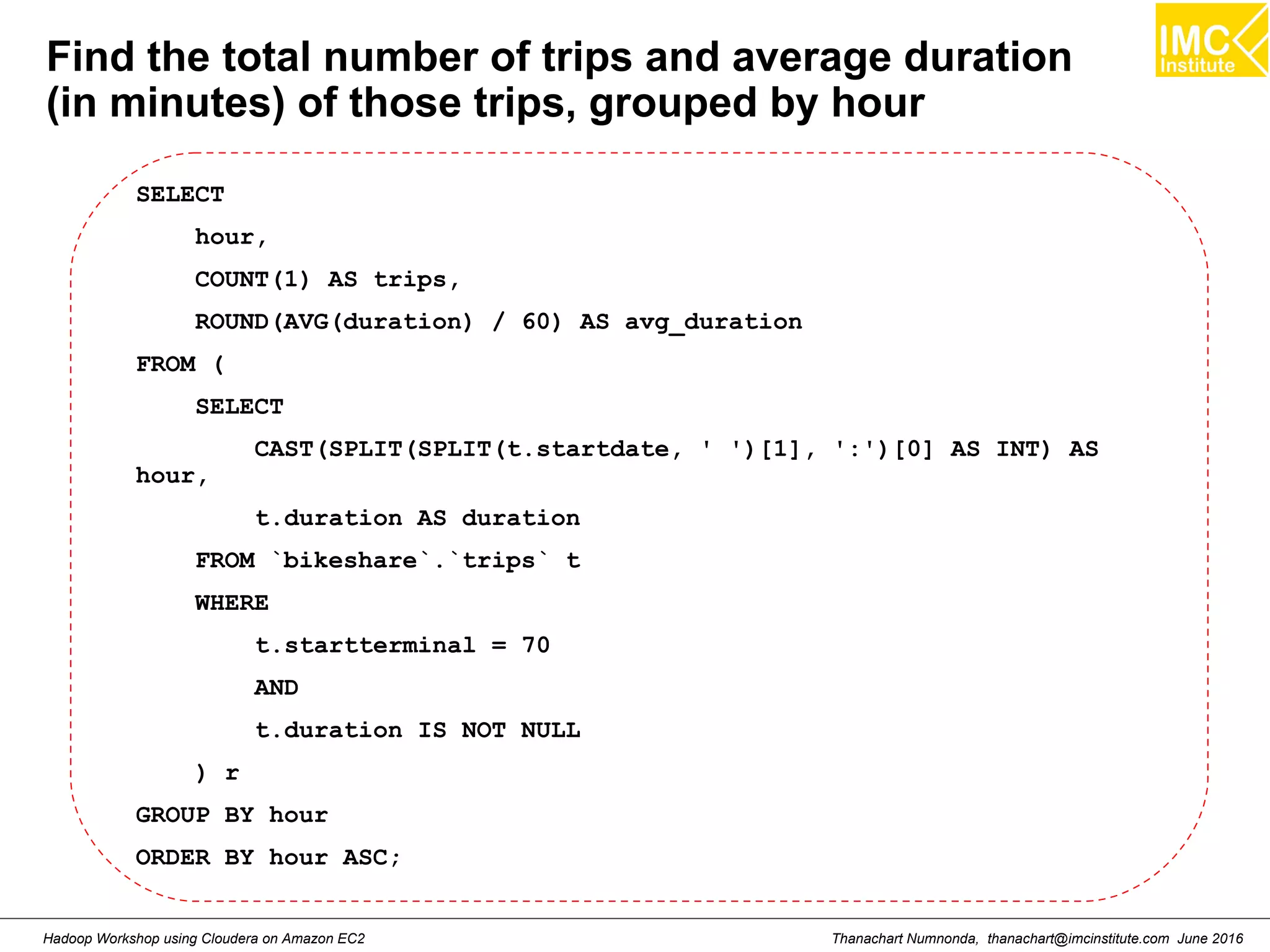 Thanachart Numnonda, thanachart@imcinstitute.com June 2016Hadoop Workshop using Cloudera on Amazon EC2 Find the total number of trips and average duration (in minutes) of those trips, grouped by hour SELECT hour, COUNT(1) AS trips, ROUND(AVG(duration) / 60) AS avg_duration FROM ( SELECT CAST(SPLIT(SPLIT(t.startdate, ' ')[1], ':')[0] AS INT) AS hour, t.duration AS duration FROM `bikeshare`.`trips` t WHERE t.startterminal = 70 AND t.duration IS NOT NULL ) r GROUP BY hour ORDER BY hour ASC; 