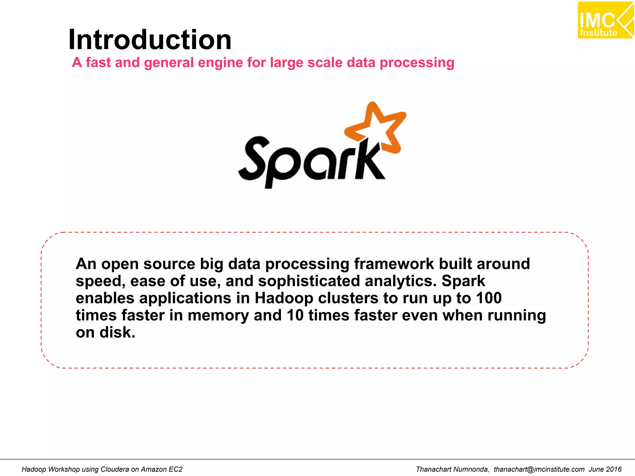 Thanachart Numnonda, thanachart@imcinstitute.com June 2016Hadoop Workshop using Cloudera on Amazon EC2 Introduction A fast and general engine for large scale data processing An open source big data processing framework built around speed, ease of use, and sophisticated analytics. Spark enables applications in Hadoop clusters to run up to 100 times faster in memory and 10 times faster even when running on disk. 