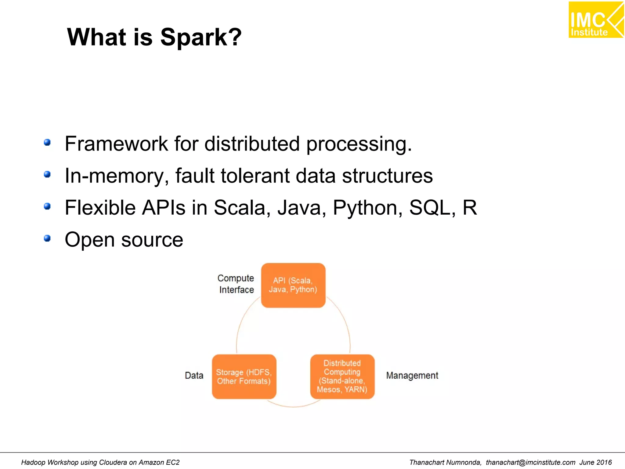 Thanachart Numnonda, thanachart@imcinstitute.com June 2016Hadoop Workshop using Cloudera on Amazon EC2 What is Spark? Framework for distributed processing. In-memory, fault tolerant data structures Flexible APIs in Scala, Java, Python, SQL, R Open source 