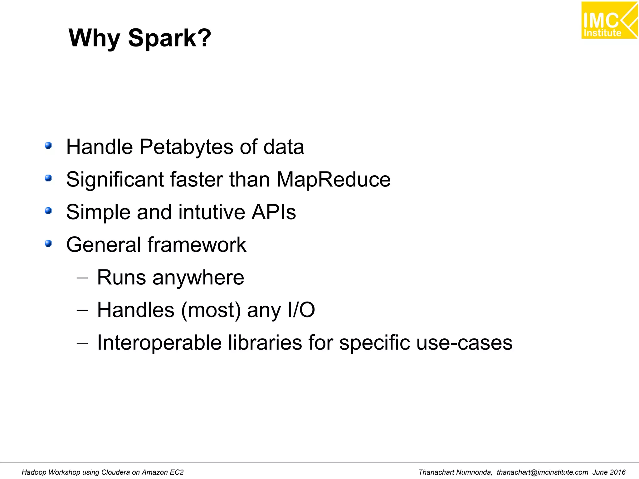 Thanachart Numnonda, thanachart@imcinstitute.com June 2016Hadoop Workshop using Cloudera on Amazon EC2 Why Spark? Handle Petabytes of data Significant faster than MapReduce Simple and intutive APIs General framework – Runs anywhere – Handles (most) any I/O – Interoperable libraries for specific use-cases 