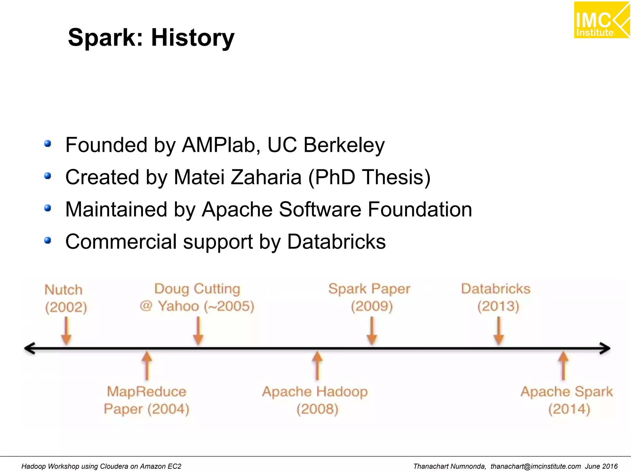 Thanachart Numnonda, thanachart@imcinstitute.com June 2016Hadoop Workshop using Cloudera on Amazon EC2 Spark: History Founded by AMPlab, UC Berkeley Created by Matei Zaharia (PhD Thesis) Maintained by Apache Software Foundation Commercial support by Databricks 