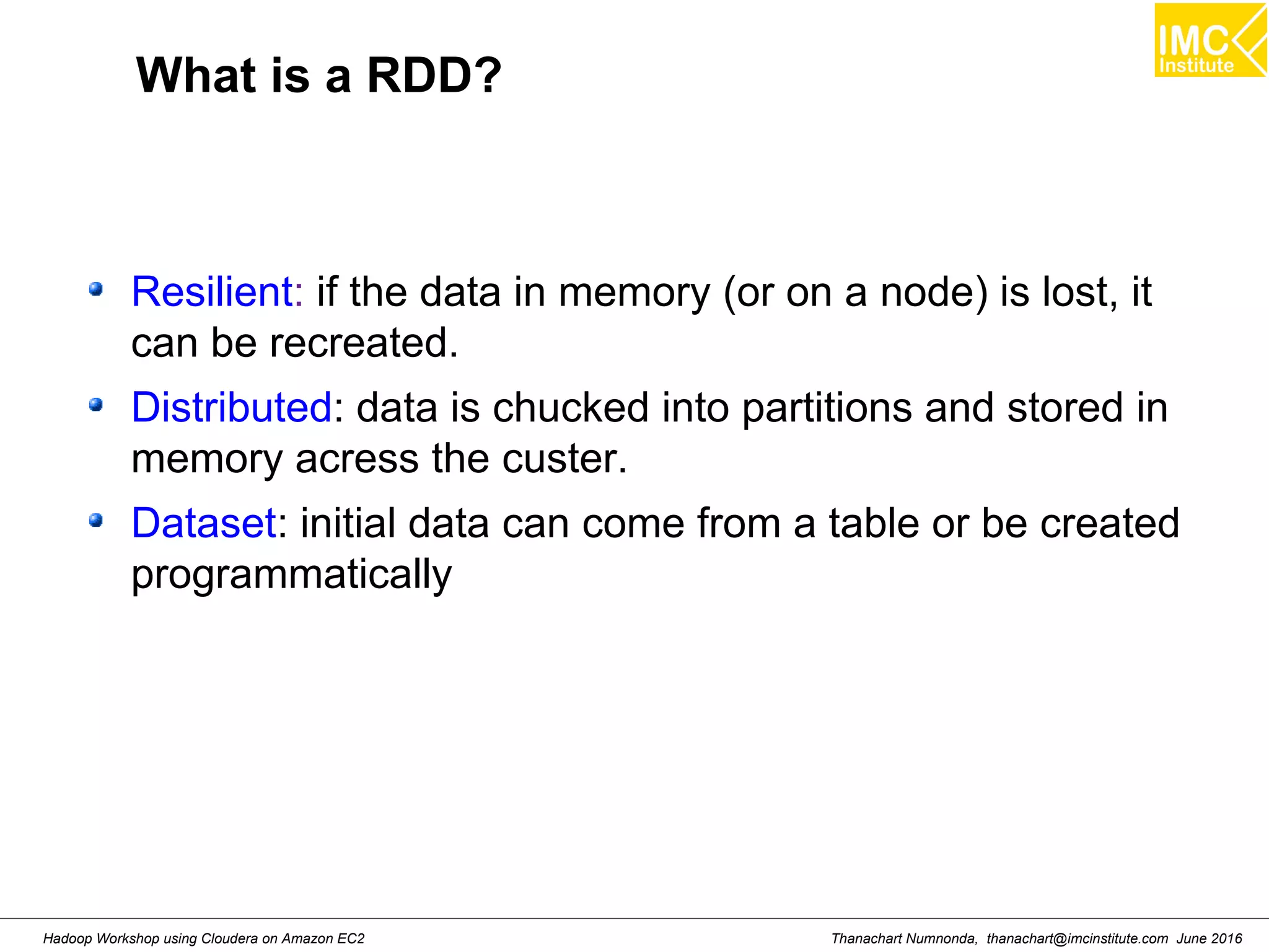 Thanachart Numnonda, thanachart@imcinstitute.com June 2016Hadoop Workshop using Cloudera on Amazon EC2 What is a RDD? Resilient: if the data in memory (or on a node) is lost, it can be recreated. Distributed: data is chucked into partitions and stored in memory acress the custer. Dataset: initial data can come from a table or be created programmatically 