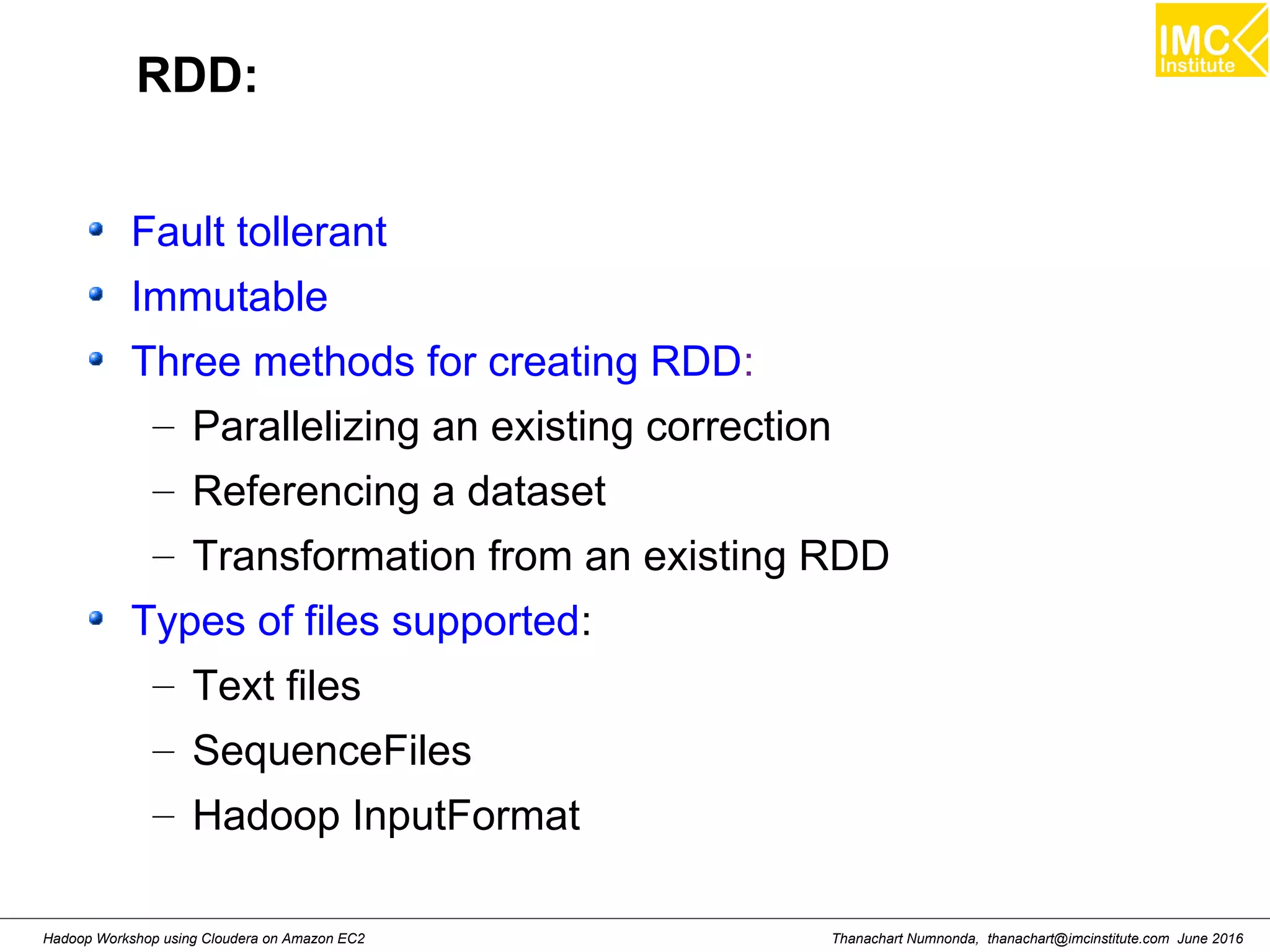 Thanachart Numnonda, thanachart@imcinstitute.com June 2016Hadoop Workshop using Cloudera on Amazon EC2 RDD: Fault tollerant Immutable Three methods for creating RDD: – Parallelizing an existing correction – Referencing a dataset – Transformation from an existing RDD Types of files supported: – Text files – SequenceFiles – Hadoop InputFormat 