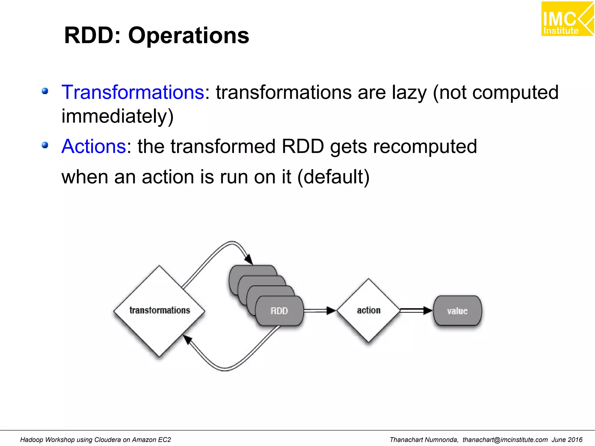 Thanachart Numnonda, thanachart@imcinstitute.com June 2016Hadoop Workshop using Cloudera on Amazon EC2 RDD: Operations Transformations: transformations are lazy (not computed immediately) Actions: the transformed RDD gets recomputed when an action is run on it (default) 