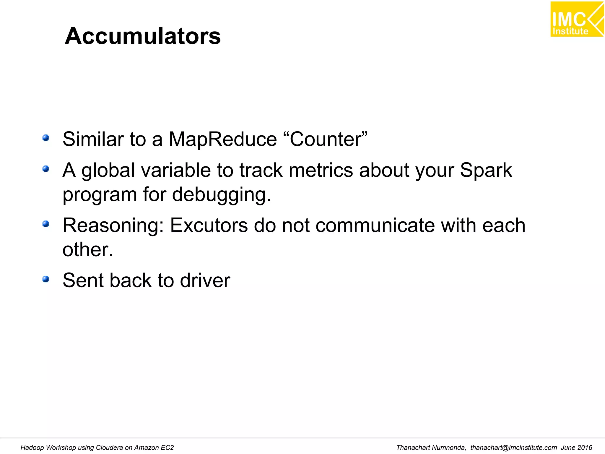 Thanachart Numnonda, thanachart@imcinstitute.com June 2016Hadoop Workshop using Cloudera on Amazon EC2 Accumulators Similar to a MapReduce “Counter” A global variable to track metrics about your Spark program for debugging. Reasoning: Excutors do not communicate with each other. Sent back to driver 