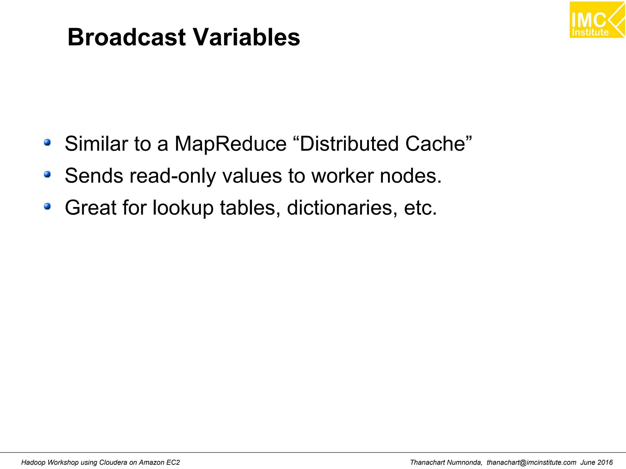 Thanachart Numnonda, thanachart@imcinstitute.com June 2016Hadoop Workshop using Cloudera on Amazon EC2 Broadcast Variables Similar to a MapReduce “Distributed Cache” Sends read-only values to worker nodes. Great for lookup tables, dictionaries, etc. 