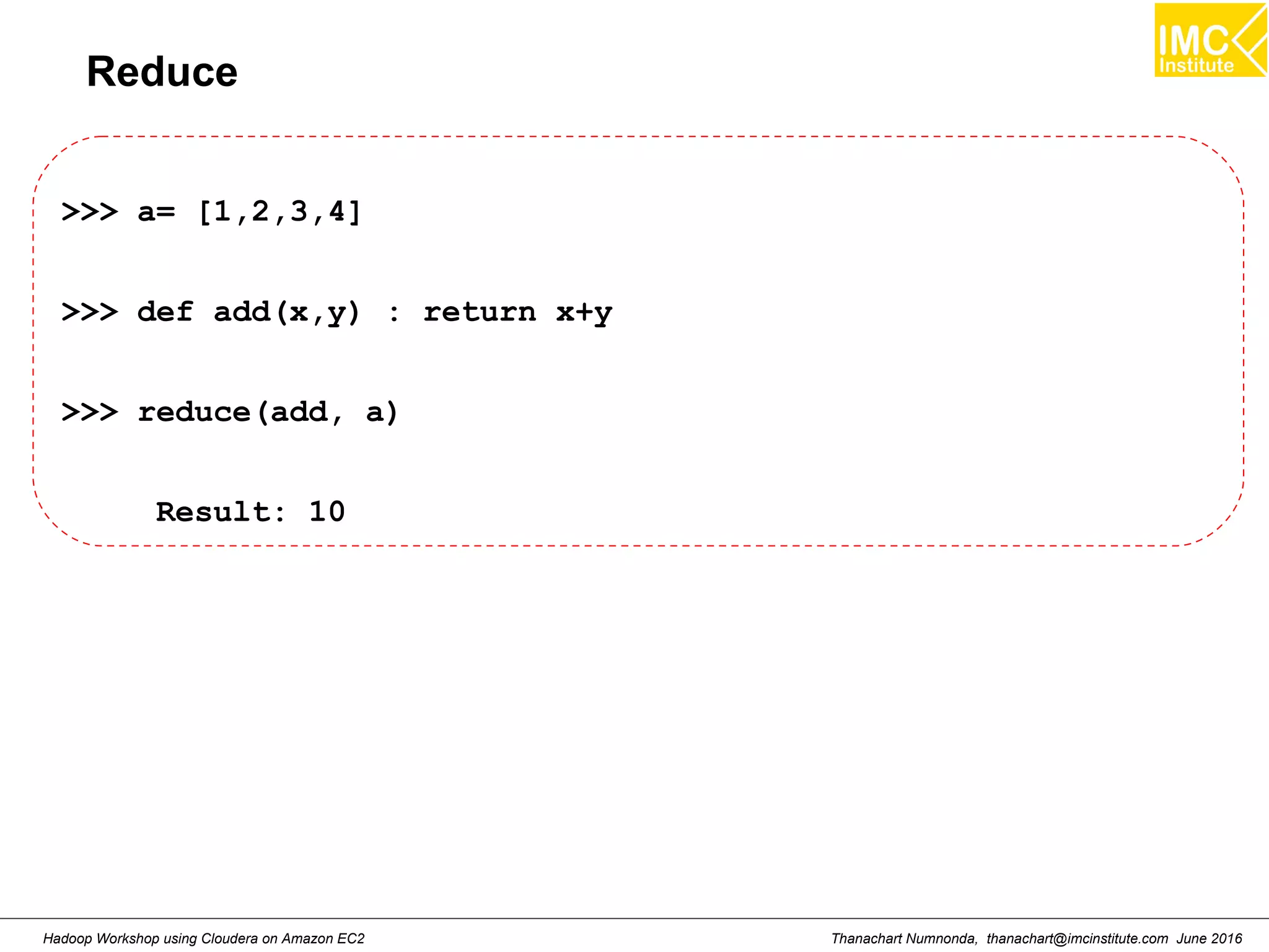 Thanachart Numnonda, thanachart@imcinstitute.com June 2016Hadoop Workshop using Cloudera on Amazon EC2 Reduce >>> a= [1,2,3,4] >>> def add(x,y) : return x+y >>> reduce(add, a) Result: 10 